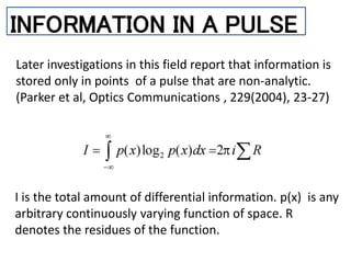 INFORMATION IN A PULSE
Later investigations in this field report that information is
stored only in points of a pulse that are non-analytic.
(Parker et al, Optics Communications , 229(2004), 23-27)
I is the total amount of differential information. p(x) is any
arbitrary continuously varying function of space. R
denotes the residues of the function.
 