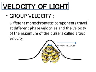 • GROUP VELOCITY :
Different monochromatic components travel
at different phase velocities and the velocity
of the maximum of the pulse is called group
velocity.
VELOCITY OF LIGHT
GROUP VELOCITY
 