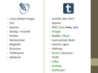 • Linux (Debian Sarge)
• Perl
• Apache
• MySQL + InnoDB
• Perlbal
• Memcached
• MogileFS
• Gearman
• TheShwartz
• djabberd
• CentOS, Mac OS X
• Apache
• PHP, Scala, Ruby, Java
• Finagle
• MySQL, HBase
• memcached, Redis
• Varnish, nginx
• HAProxy
• kestrel, Gearman
• Thrift
• Kafka
• Hadoop
• ZooKeeper
 