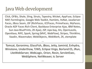 Java Web development
Click, OFBiz, Shale, Sling, Struts, Tapestry, Wicket, AppFuse, Eclipse
RAP, FormEngine, Google Web Toolkit, Hamlets, ItsNat, JavaServer
Faces, JBoss Seam, JSF (RichFaces, ICEFaces, PrimeFaces, MyFaces,
Oracle ADF Faces Rich Client, Backbase Enterprise Ajax, IBM Notes,
Sun Java BluePrints, ZK Ajax), JSP, Jspx-bay, JVx, OpenLaszlo,
OpenXava, RIFE, Spark, Spring (MVC, WebFlow), Stripes, ThinWire,
Vaadin, Wavemaker, WebObjects, WebWork, ZK, ztemplate
...
Tomcat, Geronimo, GlassFish, JBoss, Jetty, Jaminid, Enhydra,
Winstone, Underthow, TJWS, Eclipse Virgo, Borland ES, JRun,
LiteWebServer, WebLogic, Orion, Resin, ServletExec,
WebSphere, NetWeaver, tc Server
...
 