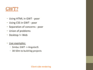 GWT?
• Using HTML in GWT - poor
• Using CSS in GWT - poor
• Separation of concerns - poor
• Union of problems
• Desktop != Web
• Live examples:
• Simba: GWT -> AngularJS
• 30-50m to build big projects
Client-side rendering
 