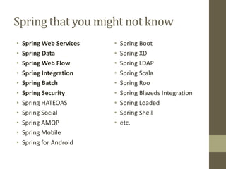 Spring that you might not know
• Spring Web Services
• Spring Data
• Spring Web Flow
• Spring Integration
• Spring Batch
• Spring Security
• Spring HATEOAS
• Spring Social
• Spring AMQP
• Spring Mobile
• Spring for Android
• Spring Boot
• Spring XD
• Spring LDAP
• Spring Scala
• Spring Roo
• Spring Blazeds Integration
• Spring Loaded
• Spring Shell
• etc.
 
