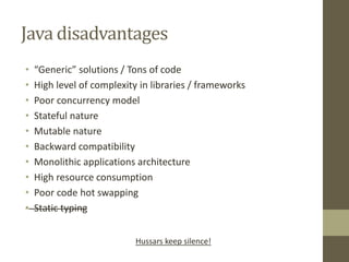 Java disadvantages
• “Generic” solutions / Tons of code
• High level of complexity in libraries / frameworks
• Poor concurrency model
• Stateful nature
• Mutable nature
• Backward compatibility
• Monolithic applications architecture
• High resource consumption
• Poor code hot swapping
• Static typing
Hussars keep silence!
 