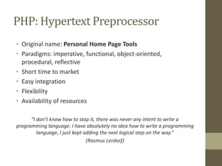 PHP: Hypertext Preprocessor
• Original name: Personal Home Page Tools
• Paradigms: imperative, functional, object-oriented,
procedural, reflective
• Short time to market
• Easy integration
• Flexibility
• Availability of resources
“I don’t know how to stop it, there was never any intent to write a
programming language. I have absolutely no idea how to write a programming
language, I just kept adding the next logical step on the way.”
(Rasmus Lerdorf)
 