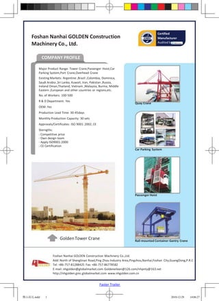 Certified
    Foshan Nanhai GOLDEN Construction                                                        Manufacturer
                                                                                             Audited by
    Machinery Co., Ltd.

            COMPANY PROFILE

        Major Product Range: Tower Crane,Passenger Hoist,Car
        Parking System,Port Crane,Overhead Crane
        Existing Markets: Argentine ,Brazil ,Colombia, Dominica,
        Saudi Arabia ,Sri Lanka, Kuwait, Iran, Pakistan ,Russia,
        Ireland Oman,Thailand, Vietnam ,Malaysia, Burma, Middle
        Eastern ,European and other countries or regions,etc.
        No. of Workers: 100-500
        R & D Department: Yes
                                                                           Quay Crane
        OEM: Yes
        Production Lead Time: 30-45days
        Monthly Production Capacity: 30 sets
        Approvals/Certificates: ISO 9001: 2002, CE
        Sterngths:
        - Competitive price
        - Own design team
        - Apply ISO9001:2000
        - CE Certification
                                                                           Car Parking System




                                                                           Passenger Hoist




                       Golden Tower Crane                                  Rail-mounted Container Gantry Crane



                   Foshan Nanhai GOLDEN Construction Machinery Co.,Ltd.
                   Add: North of Shenglinan Road,Ping Zhou Industry Area,Pingzhou,Nanhai,Foshan City,GuangDong,P.R.C
                   Tel: +86-757-81288425 Fax: +86-757-86778582
                   E-mail: nhgolden@globalmarket.com Goldeneileen@126.com/nhpnty@163.net
                   http://nhgolden.gmc.globalmarket.com www.nhgolden.com.cn


                                                     Faster Trailer


佛山高达.indd    1                                                                                       2010-12-29   14:06:27
 
