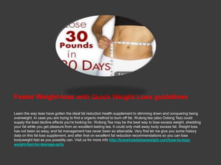 Faster Weight-loss with Quick Weight Loss guidelines

Learn the way teas have gotten the ideal fat reduction health supplement to slimming down and conquering being
overweight. In case you are trying to find a organic method to burn off fat, Wulong tea (also Oolong Tea) could
supply the load decline effects you're looking for. Wulong Tea may be the best way to lose excess weight, shedding
your fat while you get pleasure from an excellent tasting tea. It could only melt away body excess fat. Weight loss
has not been so easy, and fat management has never been so attainable. Very first let me give you some history
data on this fat loss supplement, and after that on excellent fat reduction recommendations so you can lose
bodyweight fast as you possibly can. Visit us for more info http://knowhowtoloseweight.com/how-to-lose-
weight-fast-for-teenage-girls
 