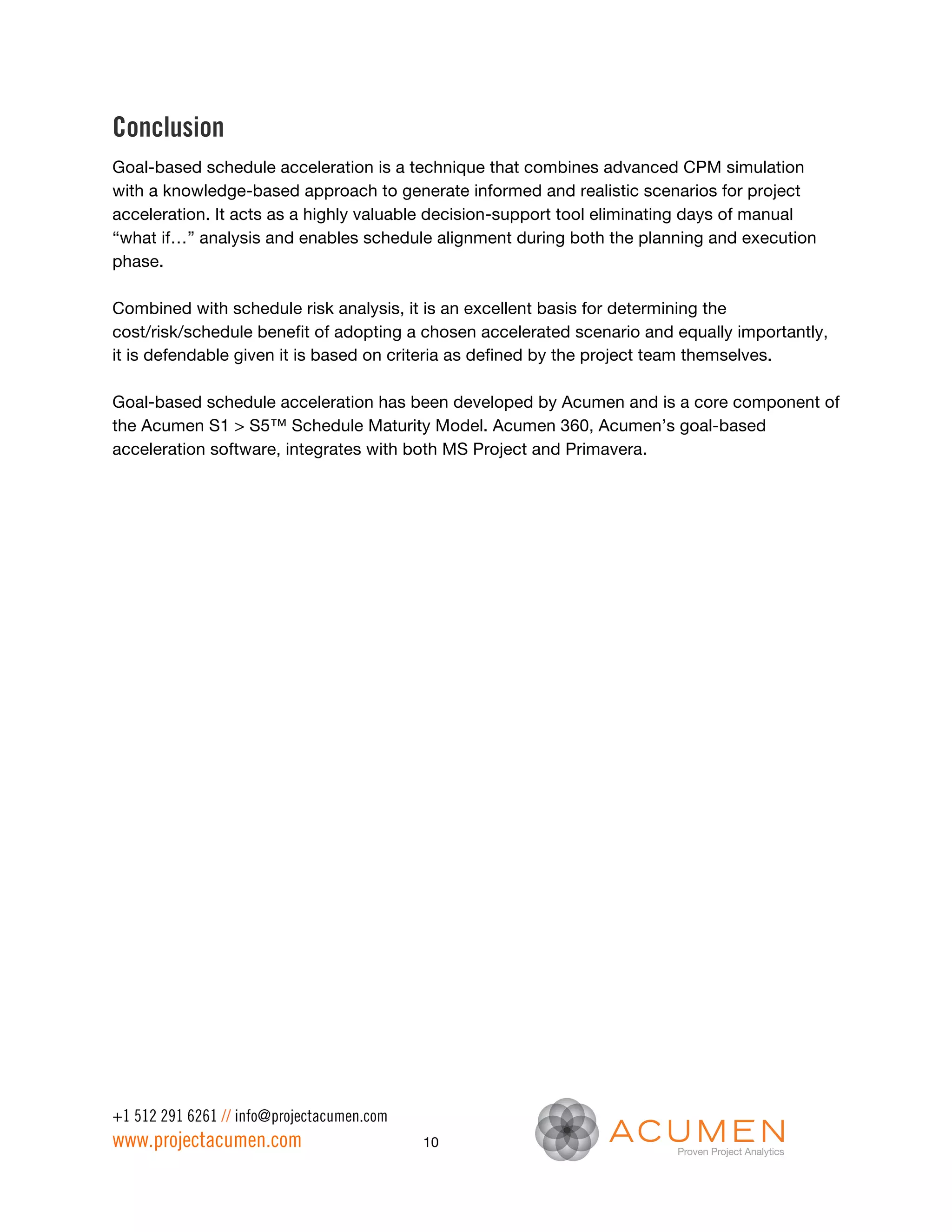 Conclusion
Goal-based schedule acceleration is a technique that combines advanced CPM simulation
with a knowledge-based approach to generate informed and realistic scenarios for project
acceleration. It acts as a highly valuable decision-support tool eliminating days of manual
“what if…” analysis and enables schedule alignment during both the planning and execution
phase.

Combined with schedule risk analysis, it is an excellent basis for determining the
cost/risk/schedule benefit of adopting a chosen accelerated scenario and equally importantly,
it is defendable given it is based on criteria as defined by the project team themselves.

Goal-based schedule acceleration has been developed by Acumen and is a core component of
the Acumen S1 > S5™ Schedule Maturity Model. Acumen 360, Acumen’s goal-based
acceleration software, integrates with both MS Project and Primavera.




+1 512 291 6261 // info@projectacumen.com
www.projectacumen.com                       10
 