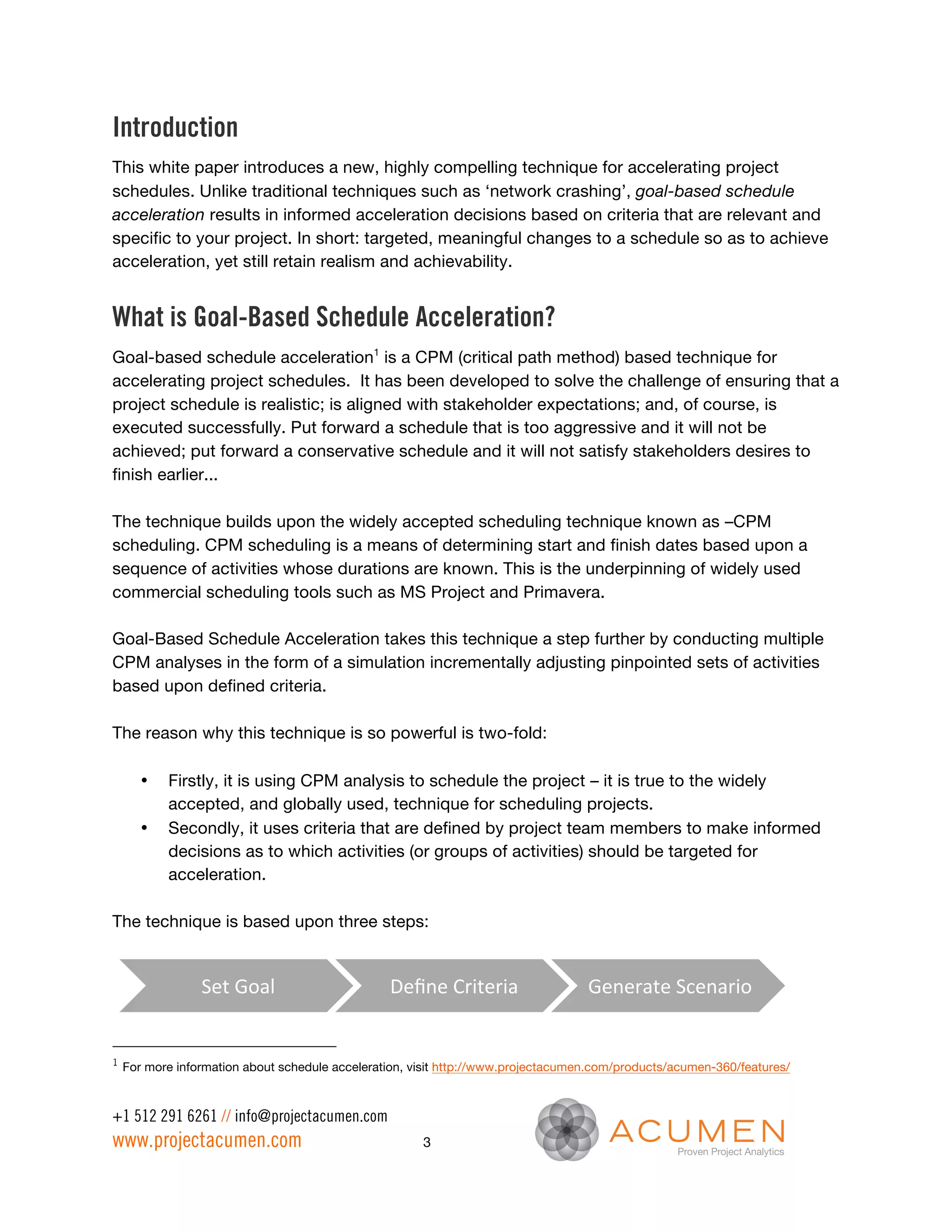 Introduction
This white paper introduces a new, highly compelling technique for accelerating project
schedules. Unlike traditional techniques such as ‘network crashing’, goal-based schedule
acceleration results in informed acceleration decisions based on criteria that are relevant and
specific to your project. In short: targeted, meaningful changes to a schedule so as to achieve
acceleration, yet still retain realism and achievability.


What is Goal-Based Schedule Acceleration?
Goal-based schedule acceleration1 is a CPM (critical path method) based technique for
accelerating project schedules. It has been developed to solve the challenge of ensuring that a
project schedule is realistic; is aligned with stakeholder expectations; and, of course, is
executed successfully. Put forward a schedule that is too aggressive and it will not be
achieved; put forward a conservative schedule and it will not satisfy stakeholders desires to
finish earlier...

The technique builds upon the widely accepted scheduling technique known as –CPM
scheduling. CPM scheduling is a means of determining start and finish dates based upon a
sequence of activities whose durations are known. This is the underpinning of widely used
commercial scheduling tools such as MS Project and Primavera.

Goal-Based Schedule Acceleration takes this technique a step further by conducting multiple
CPM analyses in the form of a simulation incrementally adjusting pinpointed sets of activities
based upon defined criteria.

The reason why this technique is so powerful is two-fold:

       •   Firstly, it is using CPM analysis to schedule the project – it is true to the widely
           accepted, and globally used, technique for scheduling projects.
       •   Secondly, it uses criteria that are defined by project team members to make informed
           decisions as to which activities (or groups of activities) should be targeted for
           acceleration.

The technique is based upon three steps:


                 Set	
  Goal	
                   Deﬁne	
  Criteria	
               Generate	
  Scenario	
  


1
    For more information about schedule acceleration, visit http://www.projectacumen.com/products/acumen-360/features/



+1 512 291 6261 // info@projectacumen.com
www.projectacumen.com                                  3
 