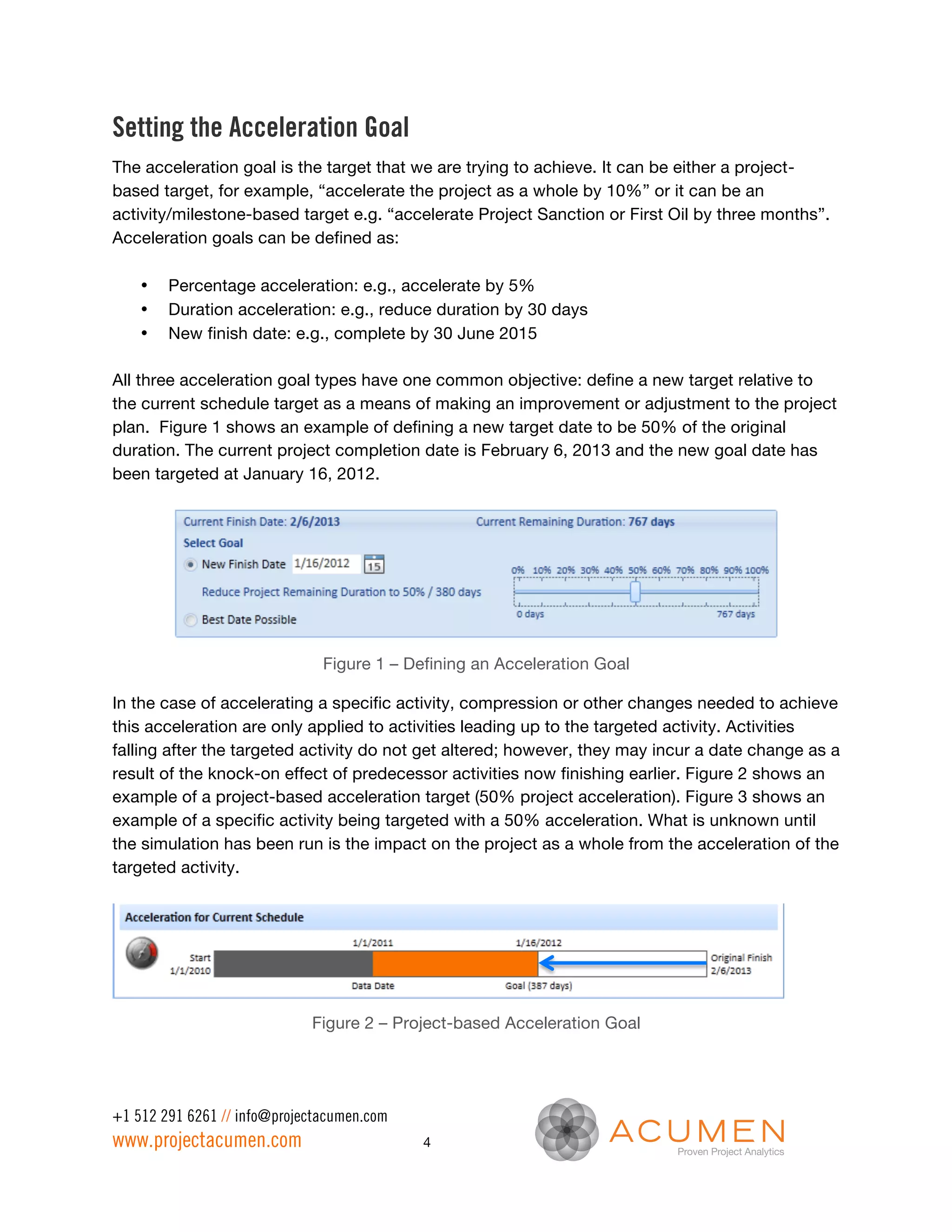 Setting the Acceleration Goal
The acceleration goal is the target that we are trying to achieve. It can be either a project-
based target, for example, “accelerate the project as a whole by 10%” or it can be an
activity/milestone-based target e.g. “accelerate Project Sanction or First Oil by three months”.
Acceleration goals can be defined as:

    •   Percentage acceleration: e.g., accelerate by 5%
    •   Duration acceleration: e.g., reduce duration by 30 days
    •   New finish date: e.g., complete by 30 June 2015

All three acceleration goal types have one common objective: define a new target relative to
the current schedule target as a means of making an improvement or adjustment to the project
plan. Figure 1 shows an example of defining a new target date to be 50% of the original
duration. The current project completion date is February 6, 2013 and the new goal date has
been targeted at January 16, 2012.




                               Figure 1 – Defining an Acceleration Goal

In the case of accelerating a specific activity, compression or other changes needed to achieve
this acceleration are only applied to activities leading up to the targeted activity. Activities
falling after the targeted activity do not get altered; however, they may incur a date change as a
result of the knock-on effect of predecessor activities now finishing earlier. Figure 2 shows an
example of a project-based acceleration target (50% project acceleration). Figure 3 shows an
example of a specific activity being targeted with a 50% acceleration. What is unknown until
the simulation has been run is the impact on the project as a whole from the acceleration of the
targeted activity.




                             Figure 2 – Project-based Acceleration Goal




+1 512 291 6261 // info@projectacumen.com
www.projectacumen.com                       4
 