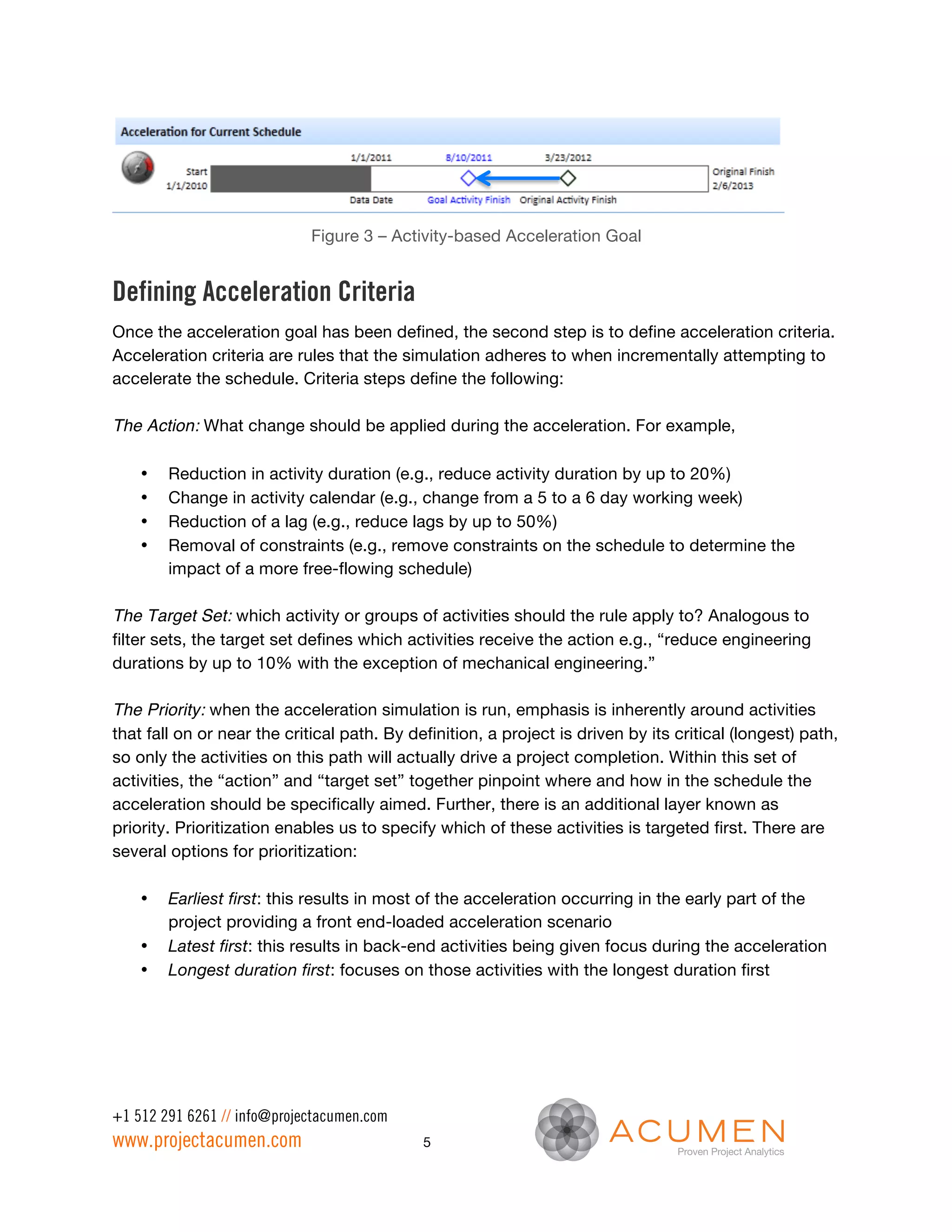 Figure 3 – Activity-based Acceleration Goal


Defining Acceleration Criteria
Once the acceleration goal has been defined, the second step is to define acceleration criteria.
Acceleration criteria are rules that the simulation adheres to when incrementally attempting to
accelerate the schedule. Criteria steps define the following:

The Action: What change should be applied during the acceleration. For example,

    •   Reduction in activity duration (e.g., reduce activity duration by up to 20%)
    •   Change in activity calendar (e.g., change from a 5 to a 6 day working week)
    •   Reduction of a lag (e.g., reduce lags by up to 50%)
    •   Removal of constraints (e.g., remove constraints on the schedule to determine the
        impact of a more free-flowing schedule)

The Target Set: which activity or groups of activities should the rule apply to? Analogous to
filter sets, the target set defines which activities receive the action e.g., “reduce engineering
durations by up to 10% with the exception of mechanical engineering.”

The Priority: when the acceleration simulation is run, emphasis is inherently around activities
that fall on or near the critical path. By definition, a project is driven by its critical (longest) path,
so only the activities on this path will actually drive a project completion. Within this set of
activities, the “action” and “target set” together pinpoint where and how in the schedule the
acceleration should be specifically aimed. Further, there is an additional layer known as
priority. Prioritization enables us to specify which of these activities is targeted first. There are
several options for prioritization:

    •   Earliest first: this results in most of the acceleration occurring in the early part of the
        project providing a front end-loaded acceleration scenario
    •   Latest first: this results in back-end activities being given focus during the acceleration
    •   Longest duration first: focuses on those activities with the longest duration first




+1 512 291 6261 // info@projectacumen.com
www.projectacumen.com                        5
 