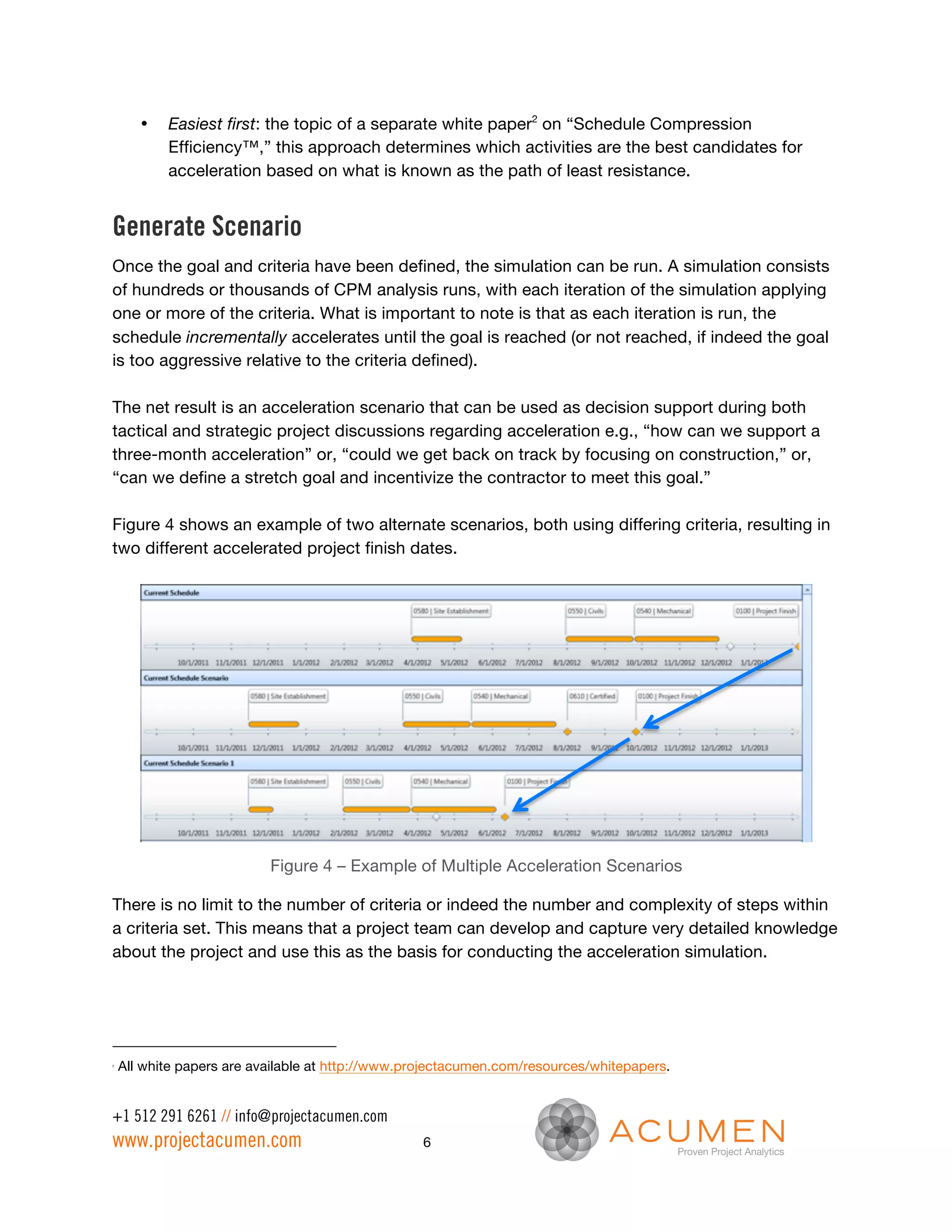 •   Easiest first: the topic of a separate white paper2 on “Schedule Compression
           Efficiency™,” this approach determines which activities are the best candidates for
           acceleration based on what is known as the path of least resistance.


Generate Scenario
Once the goal and criteria have been defined, the simulation can be run. A simulation consists
of hundreds or thousands of CPM analysis runs, with each iteration of the simulation applying
one or more of the criteria. What is important to note is that as each iteration is run, the
schedule incrementally accelerates until the goal is reached (or not reached, if indeed the goal
is too aggressive relative to the criteria defined).

The net result is an acceleration scenario that can be used as decision support during both
tactical and strategic project discussions regarding acceleration e.g., “how can we support a
three-month acceleration” or, “could we get back on track by focusing on construction,” or,
“can we define a stretch goal and incentivize the contractor to meet this goal.”

Figure 4 shows an example of two alternate scenarios, both using differing criteria, resulting in
two different accelerated project finish dates.




                           Figure 4 – Example of Multiple Acceleration Scenarios

There is no limit to the number of criteria or indeed the number and complexity of steps within
a criteria set. This means that a project team can develop and capture very detailed knowledge
about the project and use this as the basis for conducting the acceleration simulation.




2
    All white papers are available at http://www.projectacumen.com/resources/whitepapers.


+1 512 291 6261 // info@projectacumen.com
www.projectacumen.com                             6
 