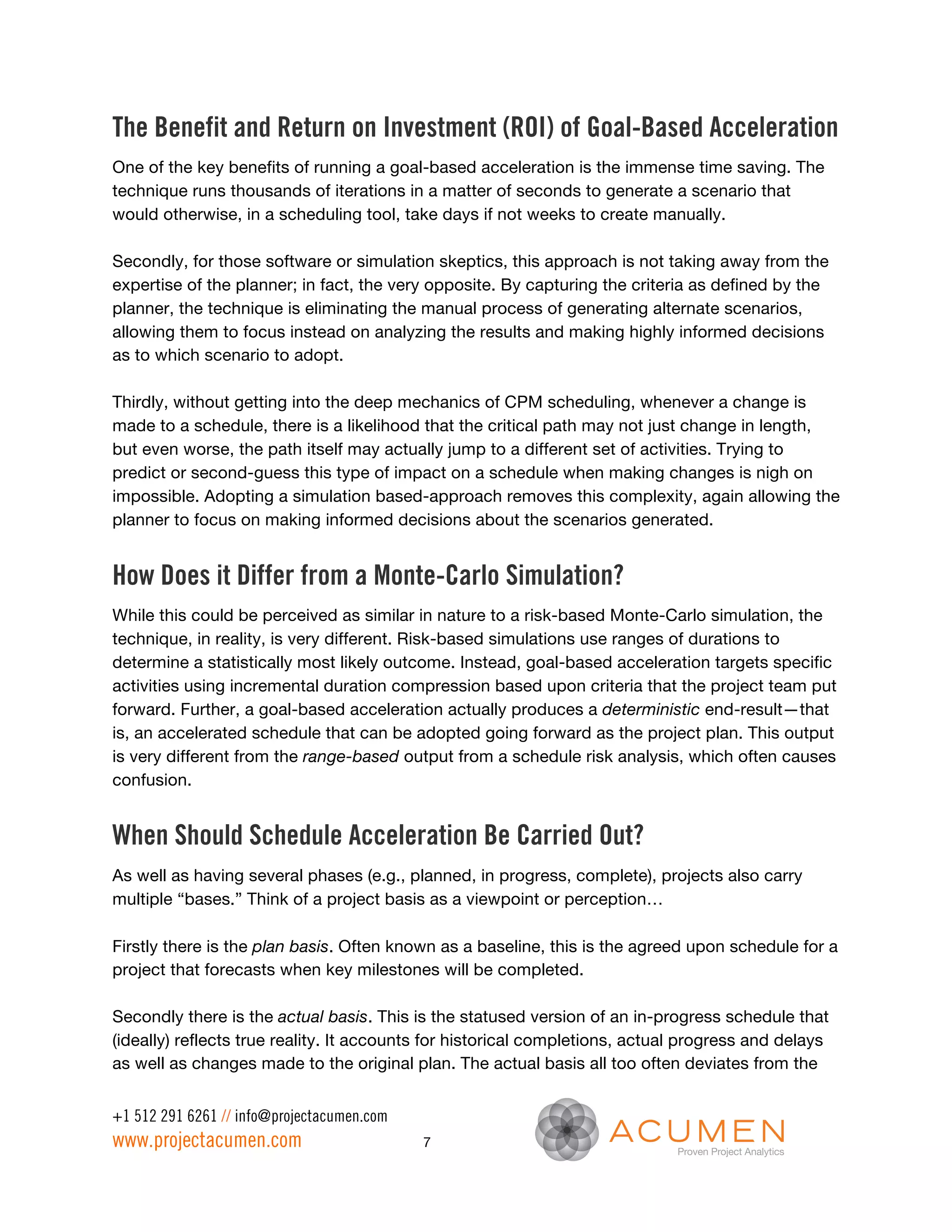 The Benefit and Return on Investment (ROI) of Goal-Based Acceleration
One of the key benefits of running a goal-based acceleration is the immense time saving. The
technique runs thousands of iterations in a matter of seconds to generate a scenario that
would otherwise, in a scheduling tool, take days if not weeks to create manually.

Secondly, for those software or simulation skeptics, this approach is not taking away from the
expertise of the planner; in fact, the very opposite. By capturing the criteria as defined by the
planner, the technique is eliminating the manual process of generating alternate scenarios,
allowing them to focus instead on analyzing the results and making highly informed decisions
as to which scenario to adopt.

Thirdly, without getting into the deep mechanics of CPM scheduling, whenever a change is
made to a schedule, there is a likelihood that the critical path may not just change in length,
but even worse, the path itself may actually jump to a different set of activities. Trying to
predict or second-guess this type of impact on a schedule when making changes is nigh on
impossible. Adopting a simulation based-approach removes this complexity, again allowing the
planner to focus on making informed decisions about the scenarios generated.


How Does it Differ from a Monte-Carlo Simulation?
While this could be perceived as similar in nature to a risk-based Monte-Carlo simulation, the
technique, in reality, is very different. Risk-based simulations use ranges of durations to
determine a statistically most likely outcome. Instead, goal-based acceleration targets specific
activities using incremental duration compression based upon criteria that the project team put
forward. Further, a goal-based acceleration actually produces a deterministic end-result—that
is, an accelerated schedule that can be adopted going forward as the project plan. This output
is very different from the range-based output from a schedule risk analysis, which often causes
confusion.


When Should Schedule Acceleration Be Carried Out?
As well as having several phases (e.g., planned, in progress, complete), projects also carry
multiple “bases.” Think of a project basis as a viewpoint or perception…

Firstly there is the plan basis. Often known as a baseline, this is the agreed upon schedule for a
project that forecasts when key milestones will be completed.

Secondly there is the actual basis. This is the statused version of an in-progress schedule that
(ideally) reflects true reality. It accounts for historical completions, actual progress and delays
as well as changes made to the original plan. The actual basis all too often deviates from the


+1 512 291 6261 // info@projectacumen.com
www.projectacumen.com                       7
 