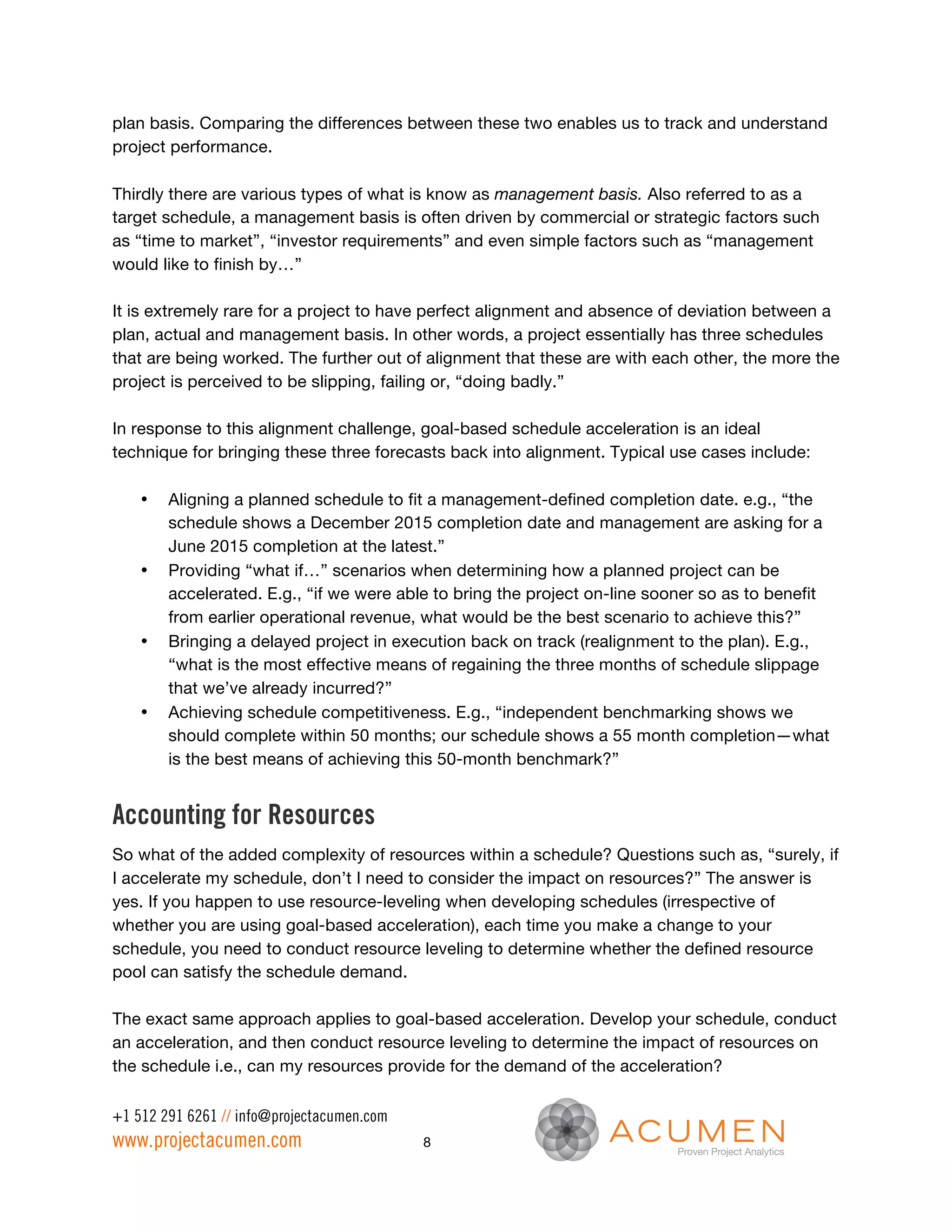 plan basis. Comparing the differences between these two enables us to track and understand
project performance.

Thirdly there are various types of what is know as management basis. Also referred to as a
target schedule, a management basis is often driven by commercial or strategic factors such
as “time to market”, “investor requirements” and even simple factors such as “management
would like to finish by…”

It is extremely rare for a project to have perfect alignment and absence of deviation between a
plan, actual and management basis. In other words, a project essentially has three schedules
that are being worked. The further out of alignment that these are with each other, the more the
project is perceived to be slipping, failing or, “doing badly.”

In response to this alignment challenge, goal-based schedule acceleration is an ideal
technique for bringing these three forecasts back into alignment. Typical use cases include:

    •   Aligning a planned schedule to fit a management-defined completion date. e.g., “the
        schedule shows a December 2015 completion date and management are asking for a
        June 2015 completion at the latest.”
    •   Providing “what if…” scenarios when determining how a planned project can be
        accelerated. E.g., “if we were able to bring the project on-line sooner so as to benefit
        from earlier operational revenue, what would be the best scenario to achieve this?”
    •   Bringing a delayed project in execution back on track (realignment to the plan). E.g.,
        “what is the most effective means of regaining the three months of schedule slippage
        that we’ve already incurred?”
    •   Achieving schedule competitiveness. E.g., “independent benchmarking shows we
        should complete within 50 months; our schedule shows a 55 month completion—what
        is the best means of achieving this 50-month benchmark?”


Accounting for Resources
So what of the added complexity of resources within a schedule? Questions such as, “surely, if
I accelerate my schedule, don’t I need to consider the impact on resources?” The answer is
yes. If you happen to use resource-leveling when developing schedules (irrespective of
whether you are using goal-based acceleration), each time you make a change to your
schedule, you need to conduct resource leveling to determine whether the defined resource
pool can satisfy the schedule demand.

The exact same approach applies to goal-based acceleration. Develop your schedule, conduct
an acceleration, and then conduct resource leveling to determine the impact of resources on
the schedule i.e., can my resources provide for the demand of the acceleration?

+1 512 291 6261 // info@projectacumen.com
www.projectacumen.com                       8
 