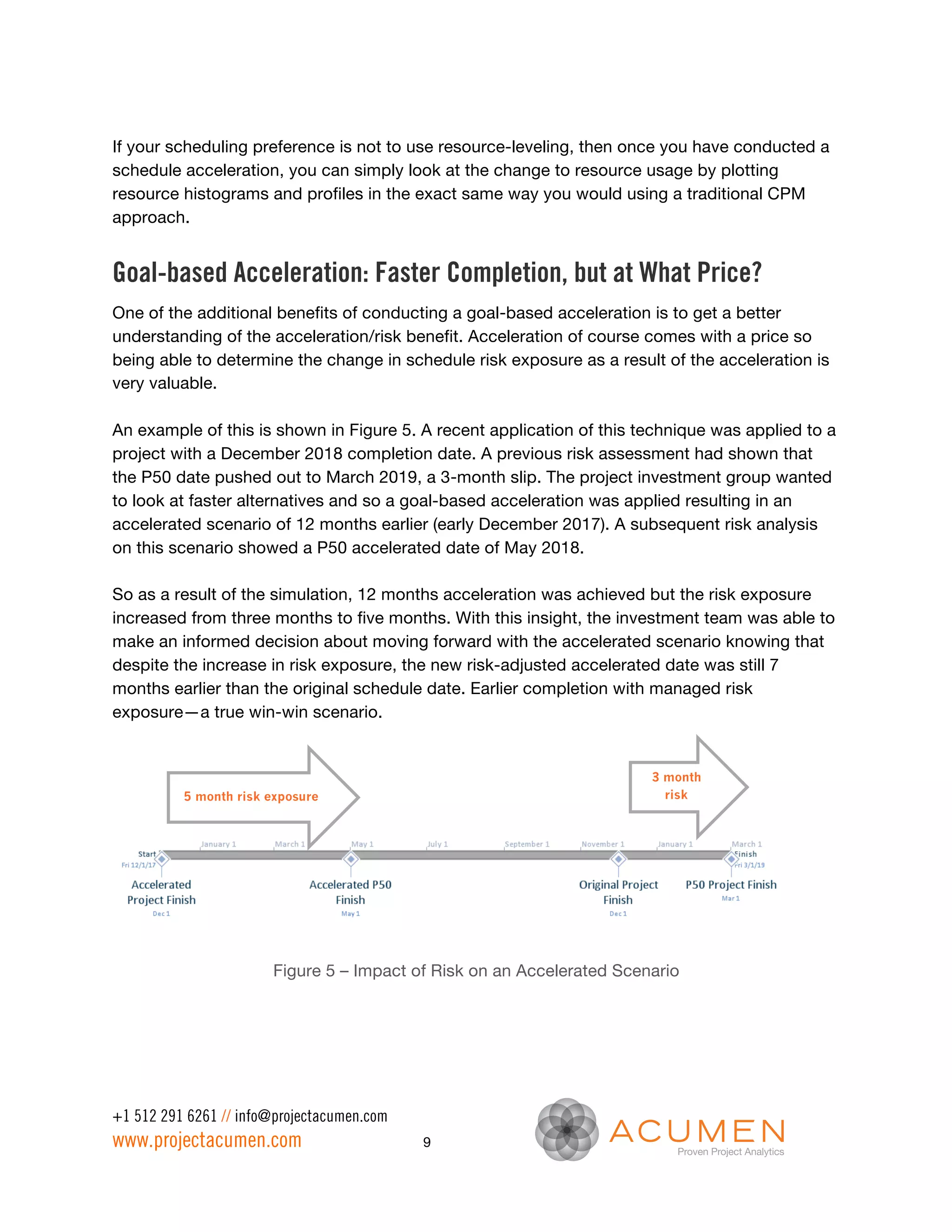 If your scheduling preference is not to use resource-leveling, then once you have conducted a
schedule acceleration, you can simply look at the change to resource usage by plotting
resource histograms and profiles in the exact same way you would using a traditional CPM
approach.


Goal-based Acceleration: Faster Completion, but at What Price?
One of the additional benefits of conducting a goal-based acceleration is to get a better
understanding of the acceleration/risk benefit. Acceleration of course comes with a price so
being able to determine the change in schedule risk exposure as a result of the acceleration is
very valuable.

An example of this is shown in Figure 5. A recent application of this technique was applied to a
project with a December 2018 completion date. A previous risk assessment had shown that
the P50 date pushed out to March 2019, a 3-month slip. The project investment group wanted
to look at faster alternatives and so a goal-based acceleration was applied resulting in an
accelerated scenario of 12 months earlier (early December 2017). A subsequent risk analysis
on this scenario showed a P50 accelerated date of May 2018.

So as a result of the simulation, 12 months acceleration was achieved but the risk exposure
increased from three months to five months. With this insight, the investment team was able to
make an informed decision about moving forward with the accelerated scenario knowing that
despite the increase in risk exposure, the new risk-adjusted accelerated date was still 7
months earlier than the original schedule date. Earlier completion with managed risk
exposure—a true win-win scenario.


                                                                       3 month
          5 month risk exposure                                          risk
                                                                       exposure




                       Figure 5 – Impact of Risk on an Accelerated Scenario




+1 512 291 6261 // info@projectacumen.com
www.projectacumen.com                       9
 