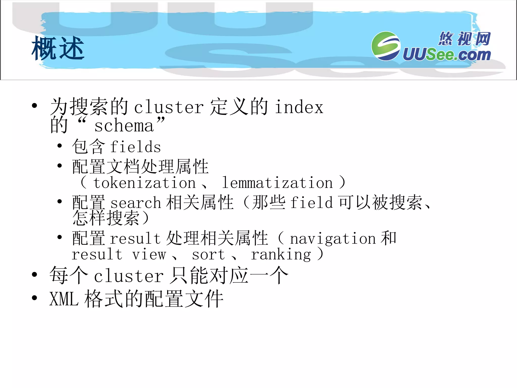 为搜索的 cluster 定义的 index 的“ schema” 包含 fields 配置文档处理属性（ tokenization 、 lemmatization ） 配置 search 相关属性（那些 field 可以被搜索、怎样搜索） 配置 result 处理相关属性（ navigation 和 result view 、 sort 、 ranking ） 每个 cluster 只能对应一个 XML 格式的配置文件 概述 