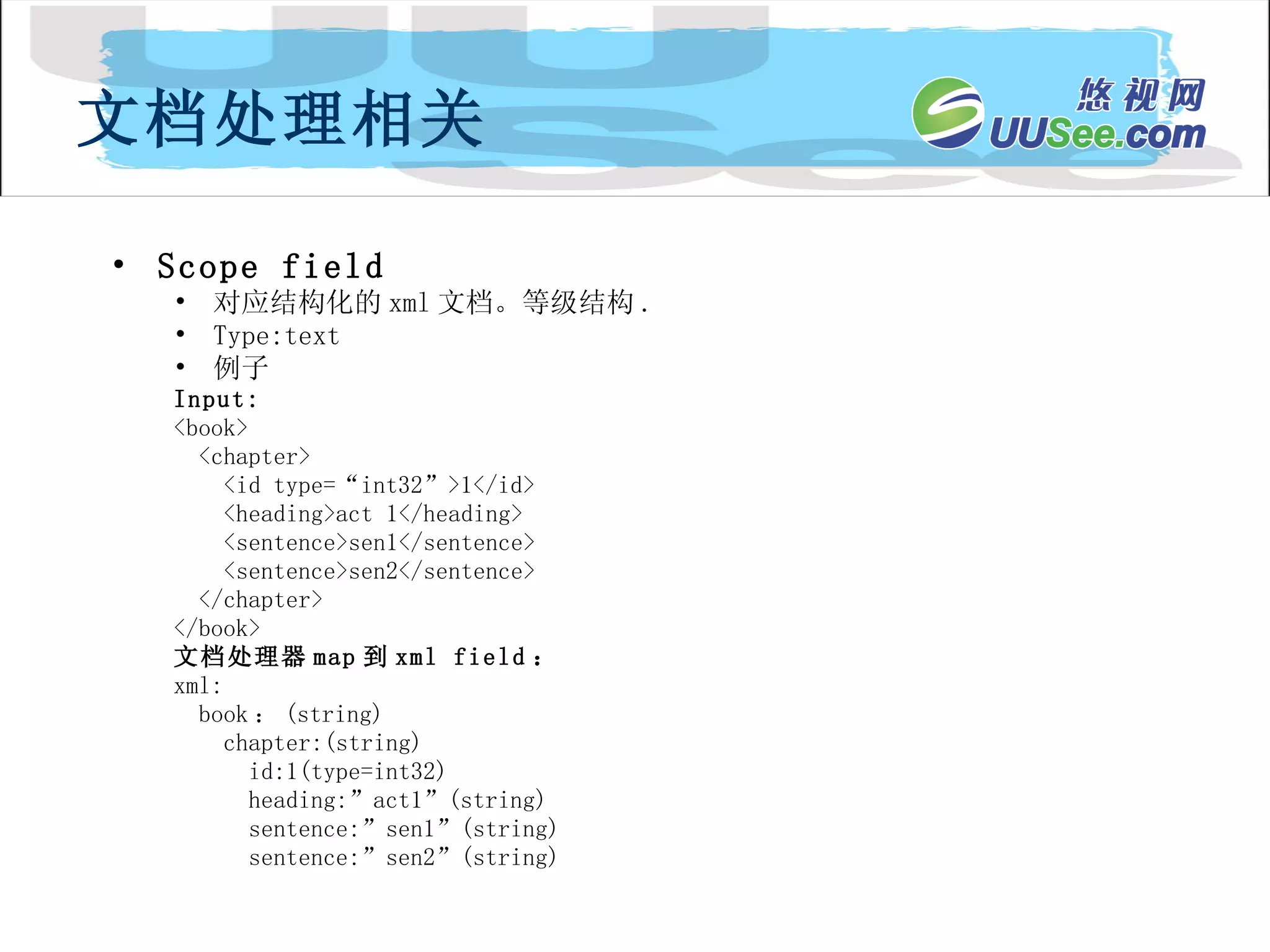 Scope field 对应结构化的 xml 文档。等级结构 . Type:text 例子 Input: <book> <chapter> <id type=“int32”>1</id> <heading>act 1</heading> <sentence>sen1</sentence> <sentence>sen2</sentence> </chapter> </book> 文档处理器 map 到 xml field ： xml: book ： (string) chapter:(string) id:1(type=int32) heading:”act1”(string) sentence:”sen1”(string) sentence:”sen2”(string) 文档处理相关 