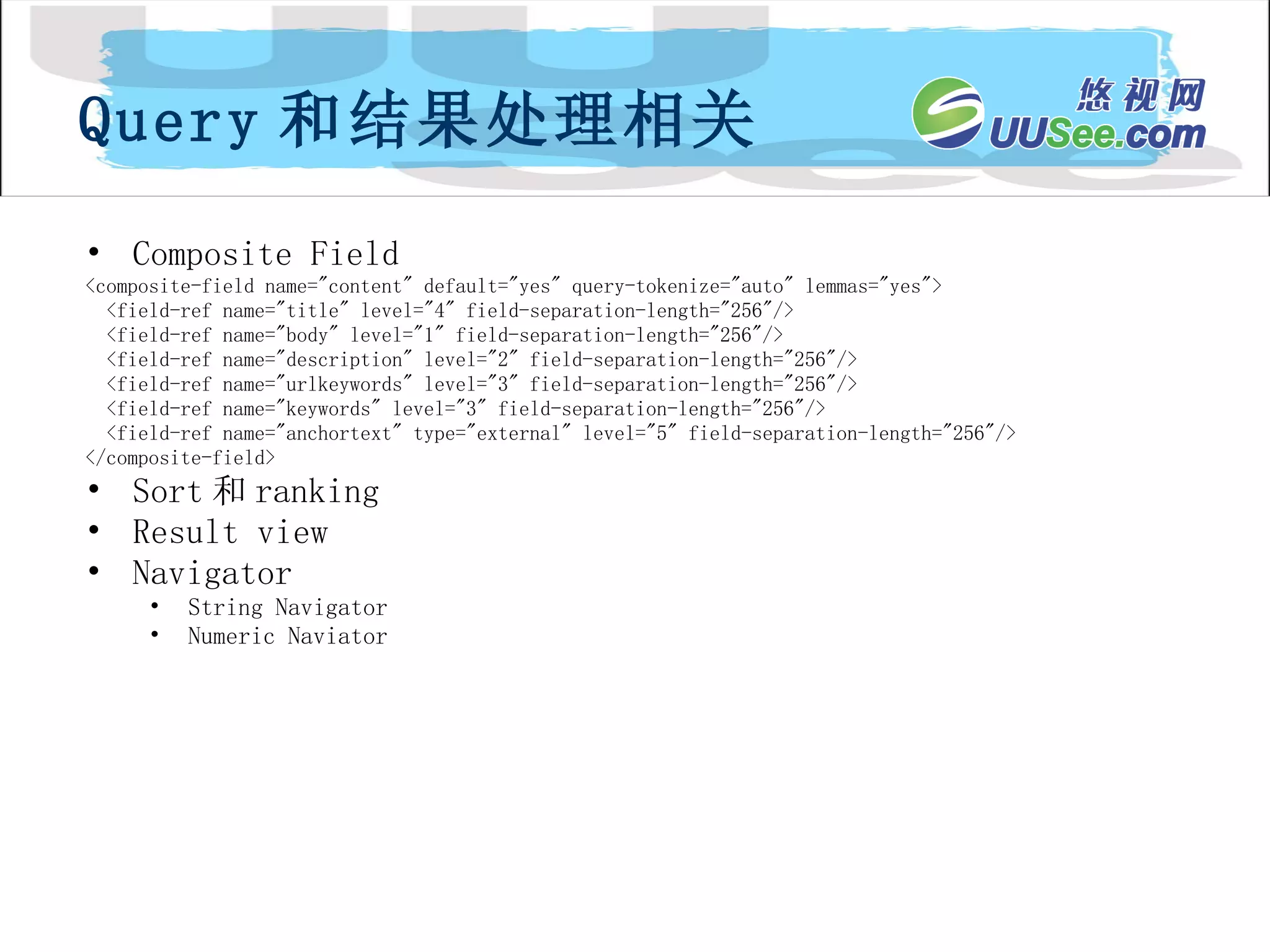 Composite Field <composite-field name="content" default="yes" query-tokenize="auto" lemmas="yes"> <field-ref name="title" level="4" field-separation-length="256"/> <field-ref name="body" level="1" field-separation-length="256"/> <field-ref name="description" level="2" field-separation-length="256"/> <field-ref name="urlkeywords" level="3" field-separation-length="256"/> <field-ref name="keywords" level="3" field-separation-length="256"/> <field-ref name="anchortext" type="external" level="5" field-separation-length="256"/> </composite-field> Sort 和 ranking Result view Navigator String Navigator Numeric Naviator Query 和结果处理相关 