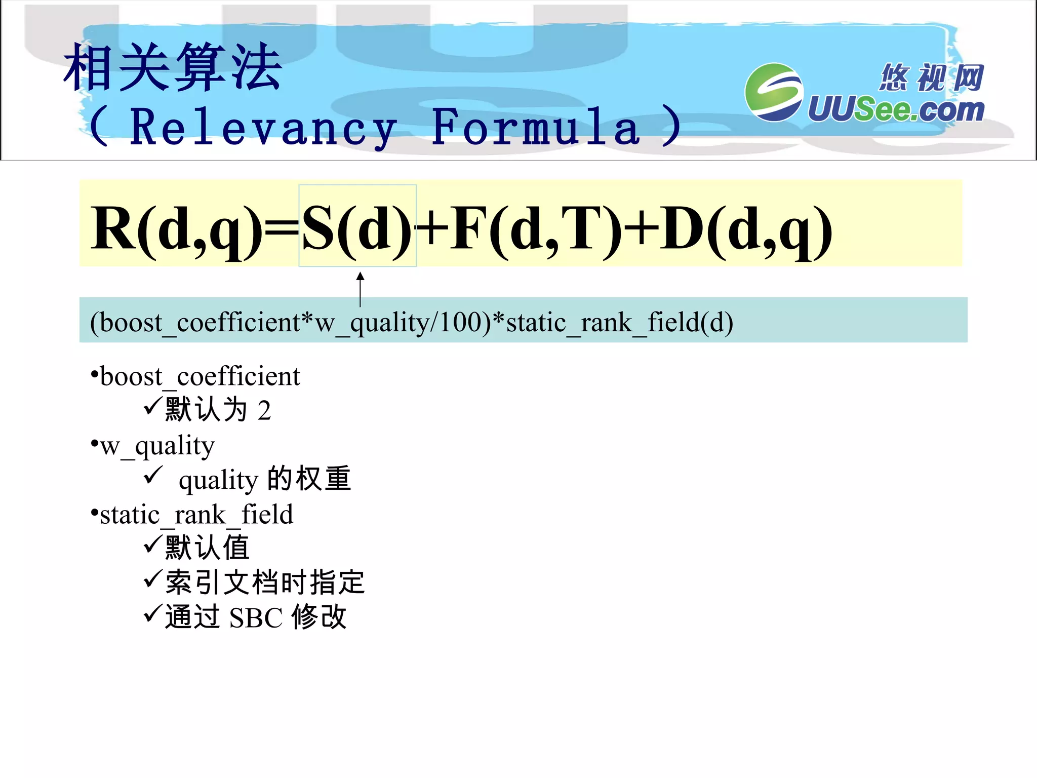 相关算法 （ Relevancy Formula ） R(d,q)=S(d)+F(d,T)+D(d,q) (boost_coefficient*w_quality/100)*static_rank_field(d) boost_coefficient 默认为 2 w_quality quality 的权重 static_rank_field 默认值 索引文档时指定 通过 SBC 修改 