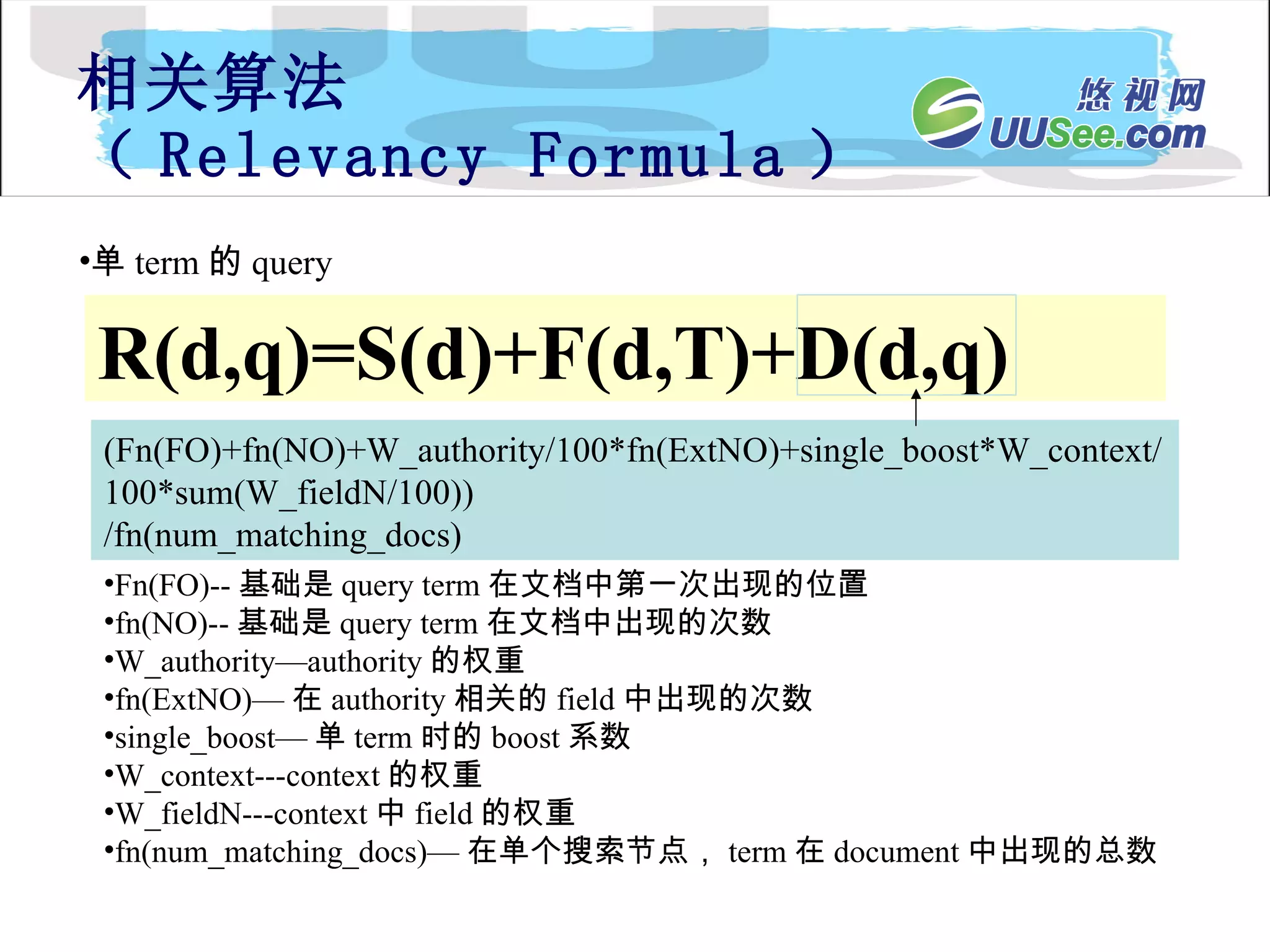 相关算法 （ Relevancy Formula ） R(d,q)=S(d)+F(d,T)+D(d,q) 单 term 的 query (Fn(FO)+fn(NO)+W_authority/100*fn(ExtNO)+single_boost*W_context/100*sum(W_fieldN/100)) /fn(num_matching_docs) Fn(FO)-- 基础是 query term 在文档中第一次出现的位置 fn(NO)-- 基础是 query term 在文档中出现的次数 W_authority—authority 的权重 fn(ExtNO)— 在 authority 相关的 field 中出现的次数 single_boost— 单 term 时的 boost 系数 W_context---context 的权重 W_fieldN---context 中 field 的权重 fn(num_matching_docs)— 在单个搜索节点， term 在 document 中出现的总数 