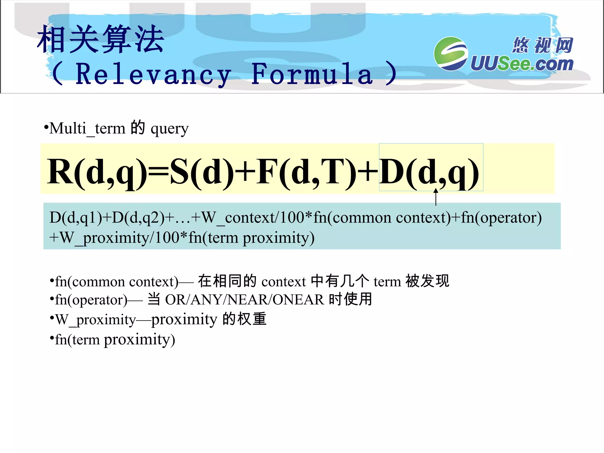 相关算法 （ Relevancy Formula ） R(d,q)=S(d)+F(d,T)+D(d,q) Multi_term 的 query D(d,q1)+D(d,q2)+…+W_context/100*fn(common context)+fn(operator)+W_proximity/100*fn(term proximity) fn(common context)— 在相同的 context 中有几个 term 被发现 fn(operator)— 当 OR/ANY/NEAR/ONEAR 时使用 W_proximity— proximity 的权重 fn(term  proximity ) 