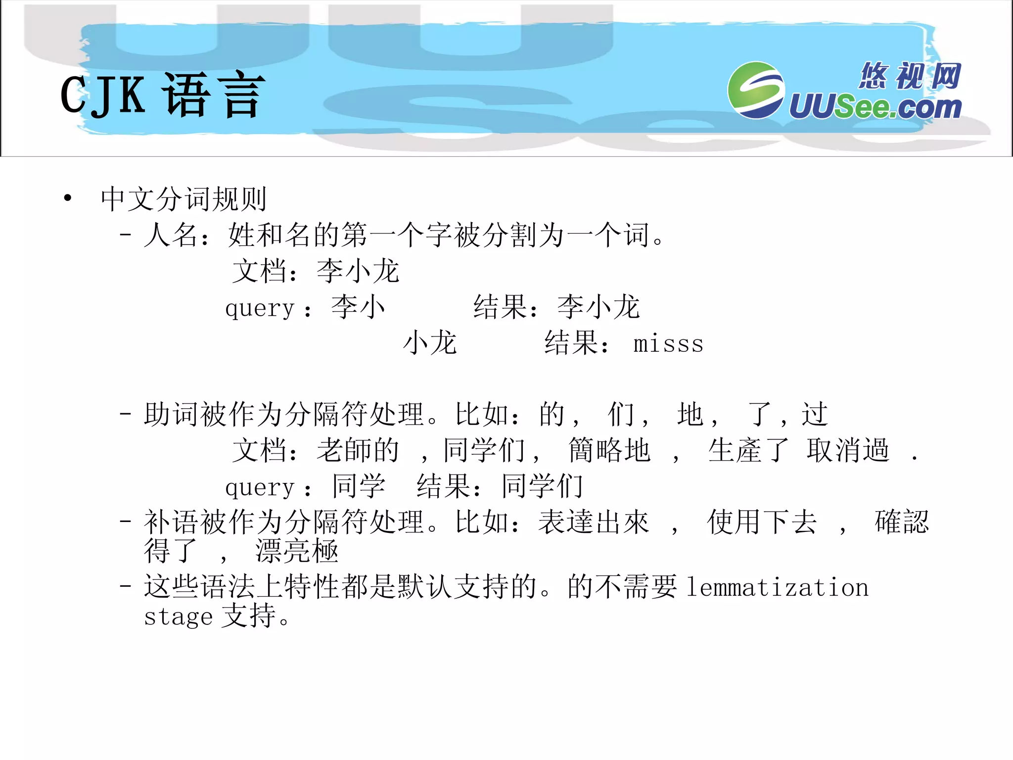 CJK 语言 中文分词规则 人名：姓和名的第一个字被分割为一个词。 文档：李小龙  query ：李小  结果：李小龙 小龙  结果： misss 助词被作为分隔符处理。比如：的 ,  们 ,  地 ,  了 , 过 文档：老師的  , 同学们 ,  簡略地  ,  生產了 取消過  .  query ：同学  结果：同学们 补语被作为分隔符处理。比如：表達出來  ,  使用下去  ,  確認得了  ,  漂亮極 这些语法上特性都是默认支持的。的不需要 lemmatization stage 支持。 