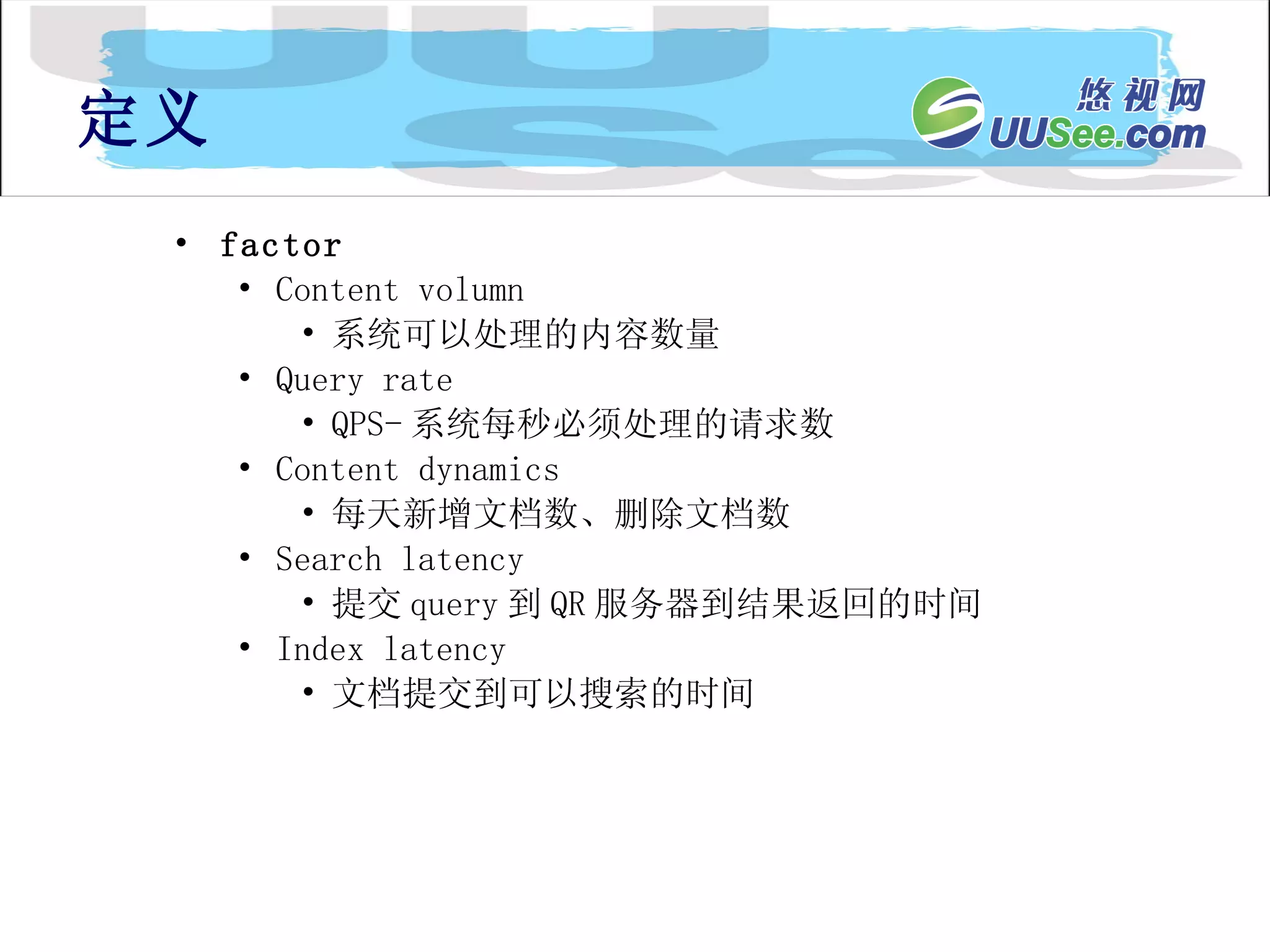 factor Content volumn 系统可以处理的内容数量 Query rate QPS- 系统每秒必须处理的请求数 Content dynamics 每天新增文档数、删除文档数 Search latency 提交 query 到 QR 服务器到结果返回的时间 Index latency 文档提交到可以搜索的时间 定义 