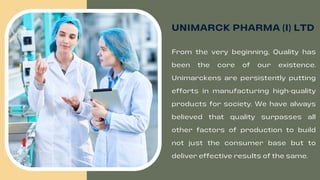 UNIMARCK PHARMA (I) LTD
From the very beginning, Quality has
been the core of our existence.
Unimarckens are persistently putting
efforts in manufacturing high-quality
products for society. We have always
believed that quality surpasses all
other factors of production to build
not just the consumer base but to
deliver effective results of the same.
 