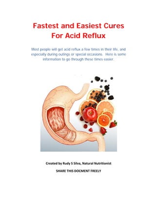 Fastest and Easiest Cures
      For Acid Reflux
Most people will get acid reflux a few times in their life, and
especially during outings or special occasions. Here is some
       information to go through these times easier.




         Created by Rudy S Silva, Natural Nutritionist

                SHARE THIS DOCMENT FREELY
 