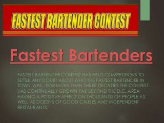 Fastest Bartenders
FASTEST BARTENDER CONTEST HAS HELD COMPETITIONS TO
SETTLE ANY DOUBT ABOUT WHO THE FASTEST BARTENDER IN
TOWN WAS. FOR MORE THAN THREE DECADES THE CONTEST
HAS CONTINUALLY GROWN FAR BEYOND THE D.C. AREA
HAVING A POSITIVE AFFECT ON THOUSANDS OF PEOPLE AS
WELL AS DOZENS OF GOOD CAUSES AND INDEPENDENT
RESTAURANTS.
 