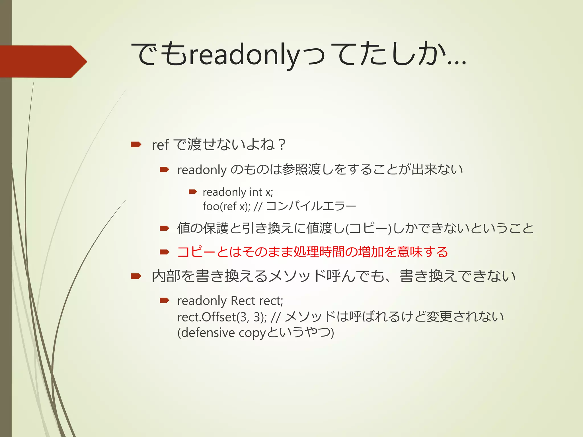でもreadonlyってたしか…
 ref で渡せないよね？
 readonly のものは参照渡しをすることが出来ない
 readonly int x;
foo(ref x); // コンパイルエラー
 値の保護と引き換えに値渡し(コピー)しかできないということ
 コピーとはそのまま処理時間の増加を意味する
 内部を書き換えるメソッド呼んでも、書き換えできない
 readonly Rect rect;
rect.Offset(3, 3); // メソッドは呼ばれるけど変更されない
(defensive copyというやつ)
 