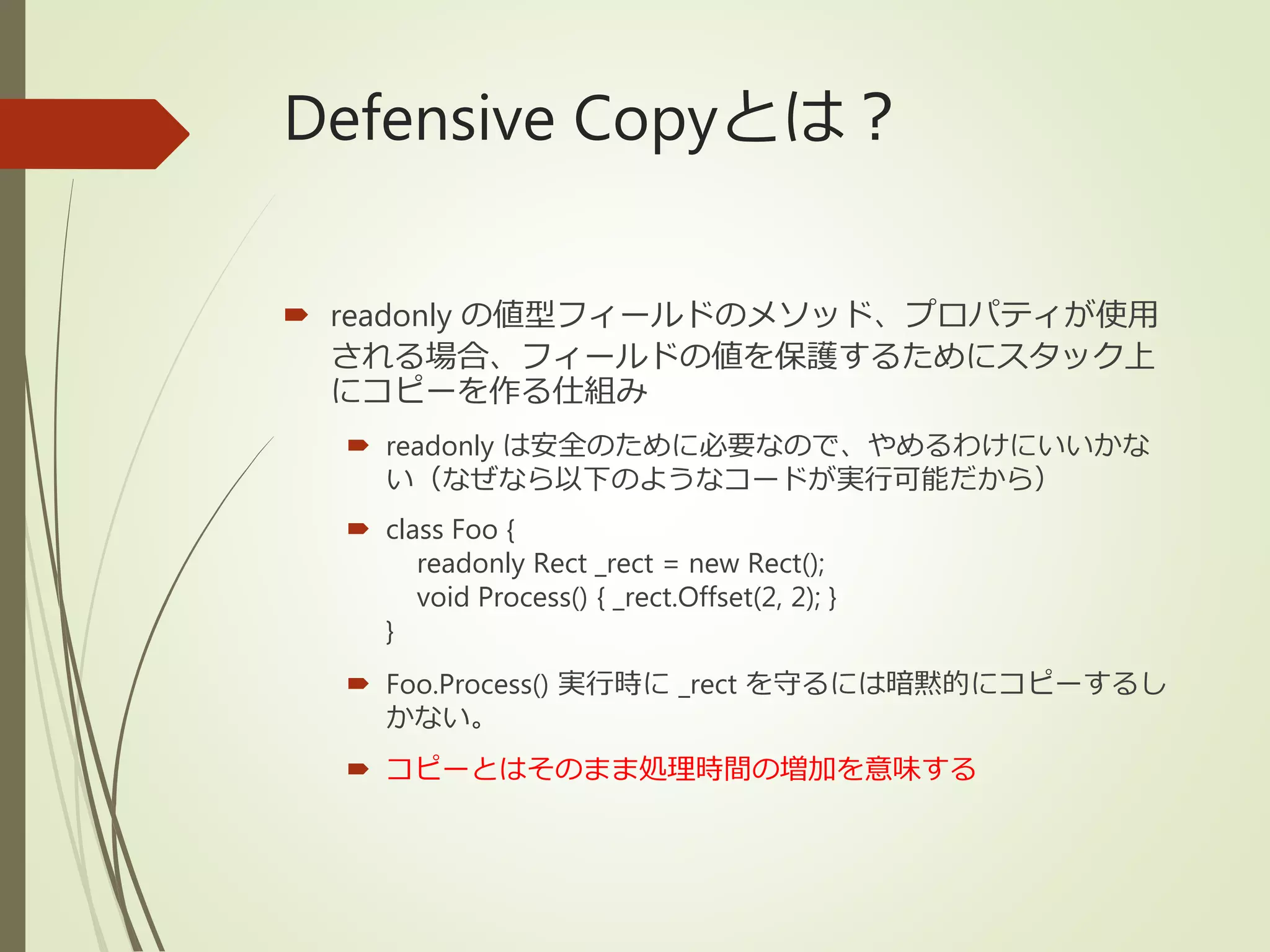 Defensive Copyとは？
 readonly の値型フィールドのメソッド、プロパティが使用
される場合、フィールドの値を保護するためにスタック上
にコピーを作る仕組み
 readonly は安全のために必要なので、やめるわけにいいかな
い（なぜなら以下のようなコードが実行可能だから）
 class Foo {
readonly Rect _rect = new Rect();
void Process() { _rect.Offset(2, 2); }
}
 Foo.Process() 実行時に _rect を守るには暗黙的にコピーするし
かない。
 コピーとはそのまま処理時間の増加を意味する
 