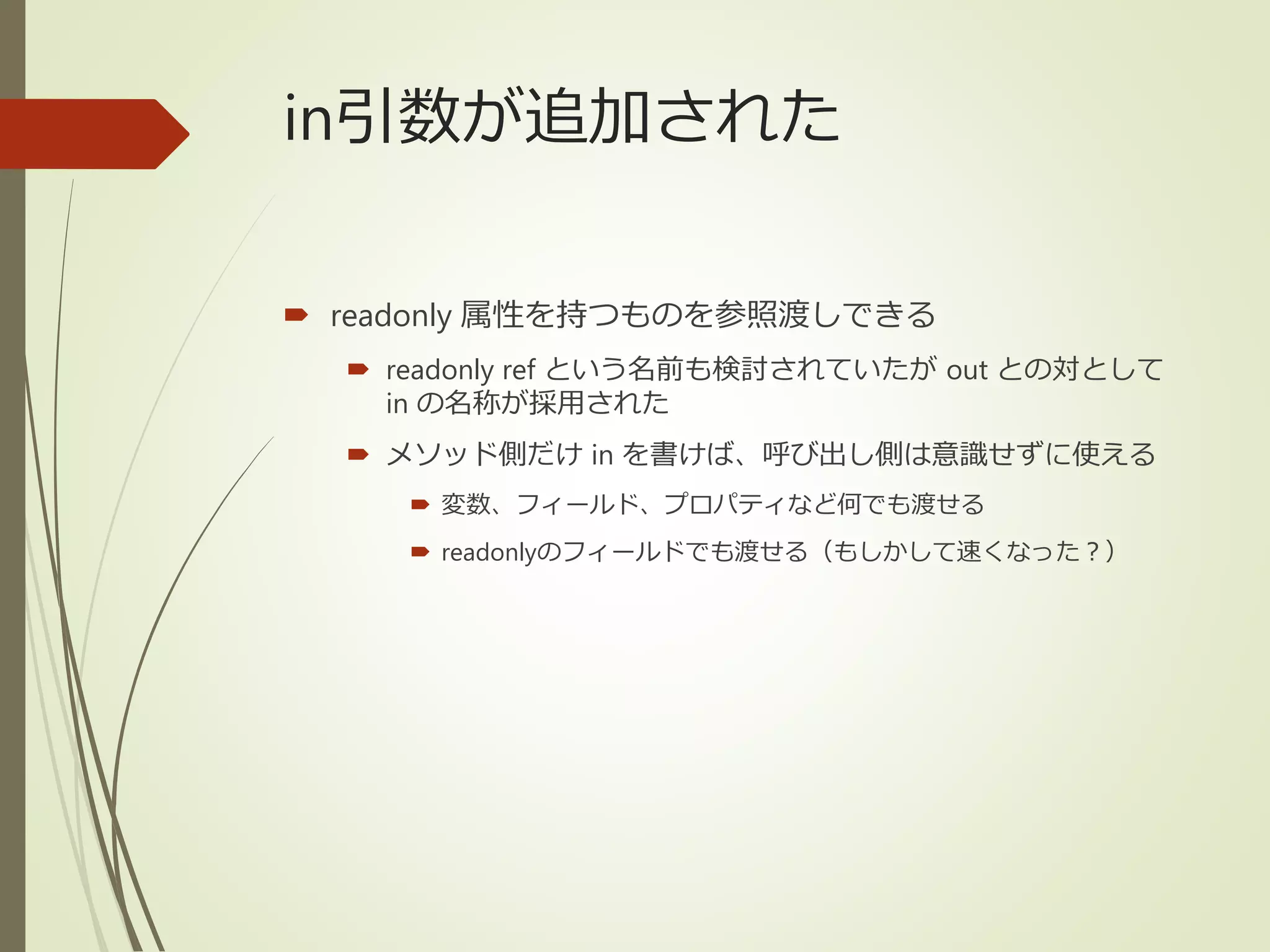 in引数が追加された
 readonly 属性を持つものを参照渡しできる
 readonly ref という名前も検討されていたが out との対として
in の名称が採用された
 メソッド側だけ in を書けば、呼び出し側は意識せずに使える
 変数、フィールド、プロパティなど何でも渡せる
 readonlyのフィールドでも渡せる（もしかして速くなった？）
 