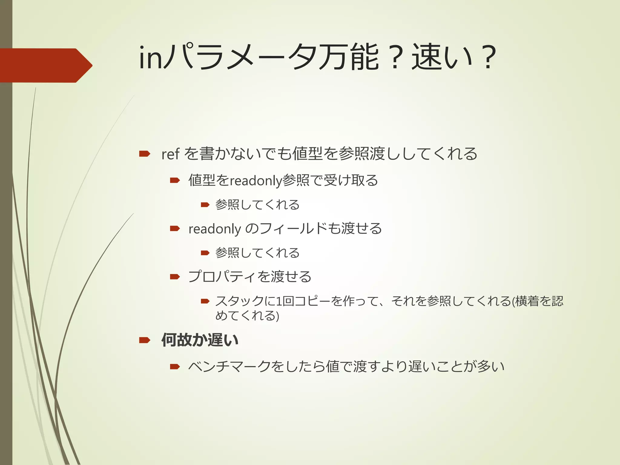 inパラメータ万能？速い？
 ref を書かないでも値型を参照渡ししてくれる
 値型をreadonly参照で受け取る
 参照してくれる
 readonly のフィールドも渡せる
 参照してくれる
 プロパティを渡せる
 スタックに1回コピーを作って、それを参照してくれる(横着を認
めてくれる)
 何故か遅い
 ベンチマークをしたら値で渡すより遅いことが多い
 