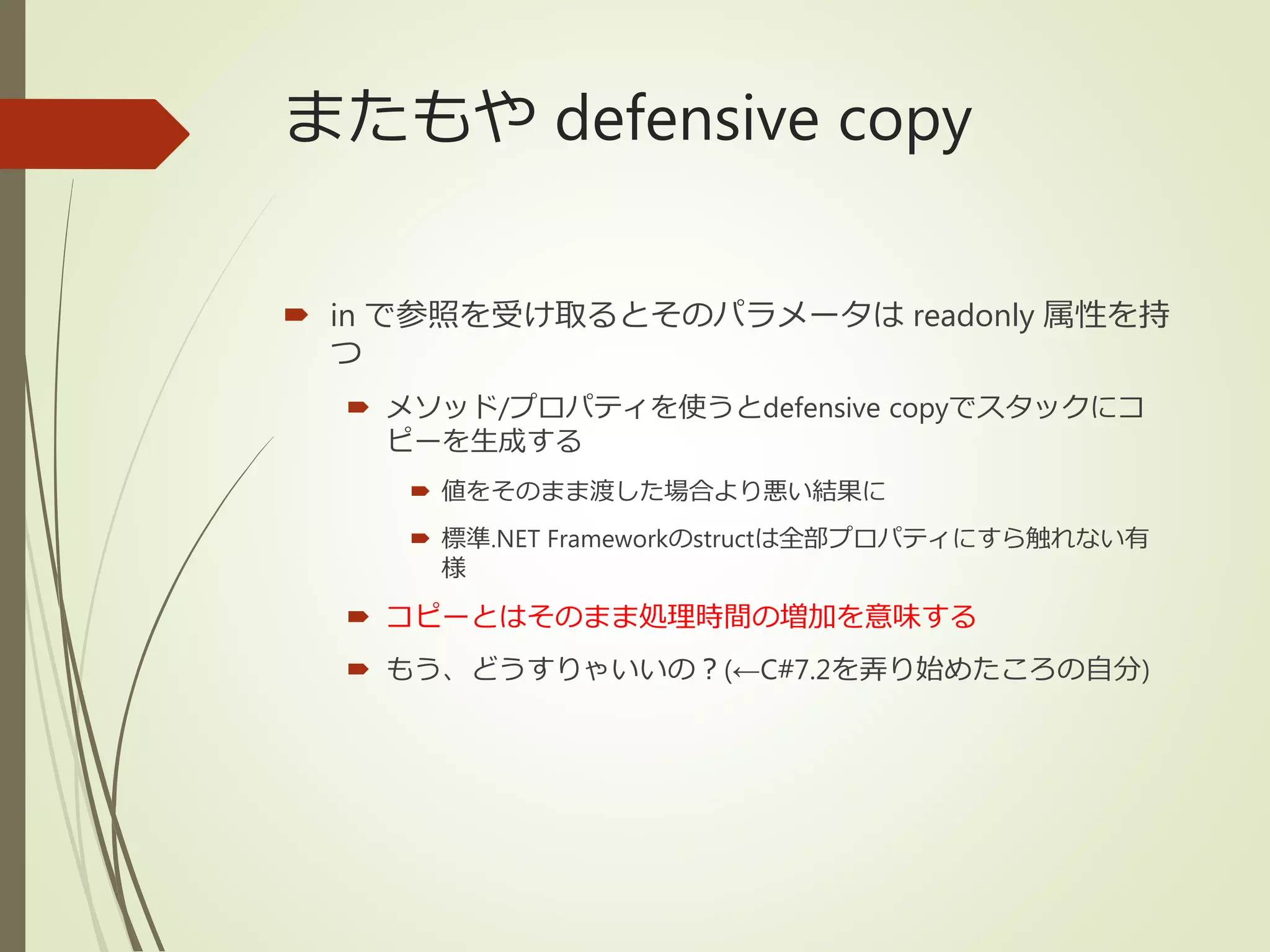 またもや defensive copy
 in で参照を受け取るとそのパラメータは readonly 属性を持
つ
 メソッド/プロパティを使うとdefensive copyでスタックにコ
ピーを生成する
 値をそのまま渡した場合より悪い結果に
 標準.NET Frameworkのstructは全部プロパティにすら触れない有
様
 コピーとはそのまま処理時間の増加を意味する
 もう、どうすりゃいいの？(←C#7.2を弄り始めたころの自分)
 