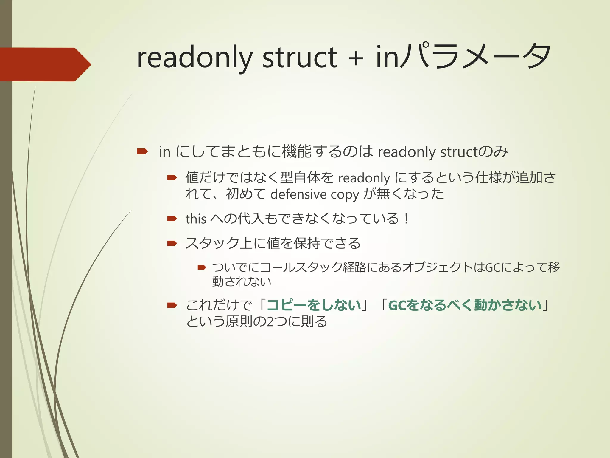 readonly struct + inパラメータ
 in にしてまともに機能するのは readonly structのみ
 値だけではなく型自体を readonly にするという仕様が追加さ
れて、初めて defensive copy が無くなった
 this への代入もできなくなっている！
 スタック上に値を保持できる
 ついでにコールスタック経路にあるオブジェクトはGCによって移
動されない
 これだけで「コピーをしない」「GCをなるべく動かさない」
という原則の2つに則る
 