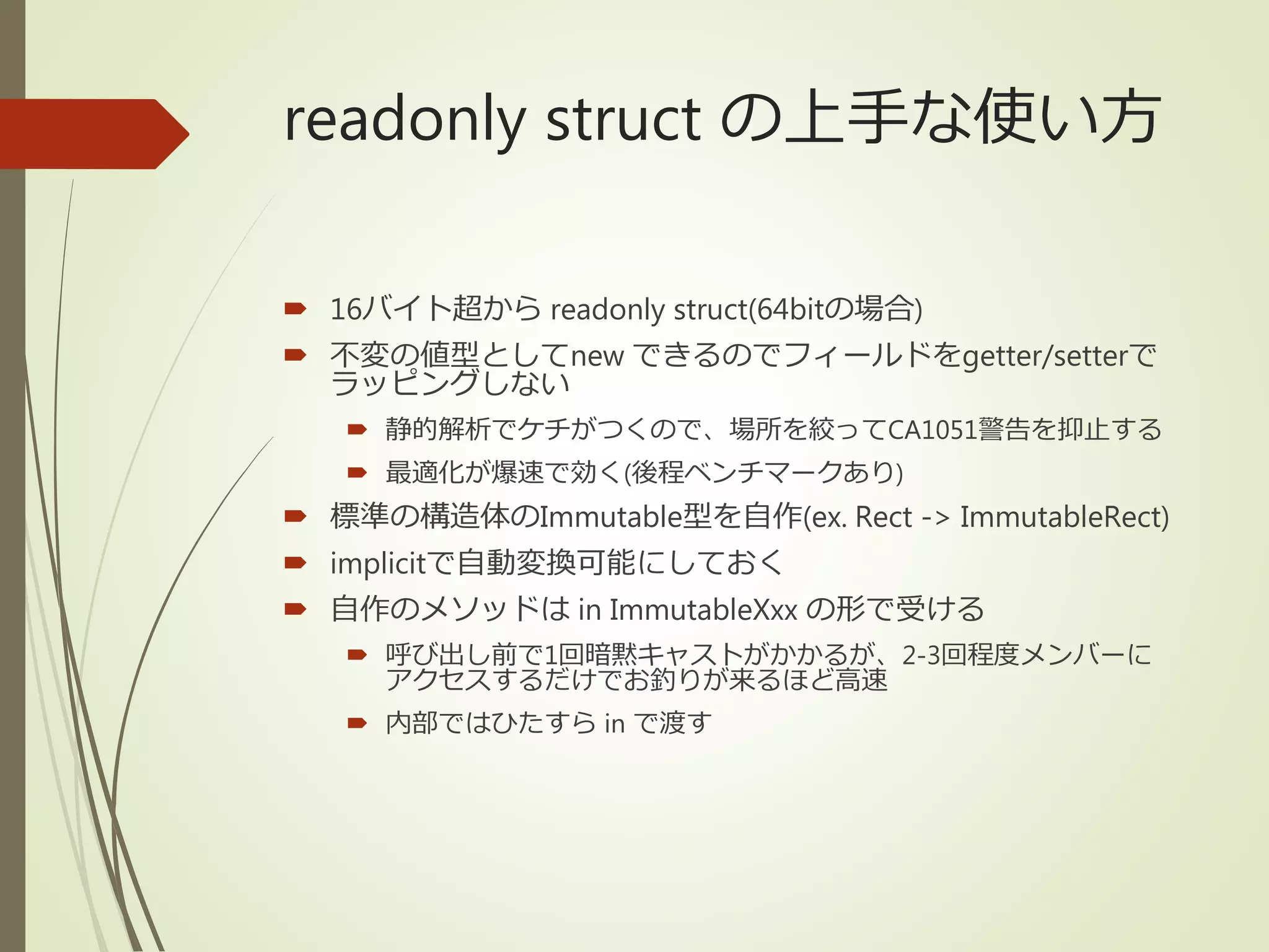readonly struct の上手な使い方
 16バイト超から readonly struct(64bitの場合)
 不変の値型としてnew できるのでフィールドをgetter/setterで
ラッピングしない
 静的解析でケチがつくので、場所を絞ってCA1051警告を抑止する
 最適化が爆速で効く(後程ベンチマークあり)
 標準の構造体のImmutable型を自作(ex. Rect -> ImmutableRect)
 implicitで自動変換可能にしておく
 自作のメソッドは in ImmutableXxx の形で受ける
 呼び出し前で1回暗黙キャストがかかるが、2-3回程度メンバーに
アクセスするだけでお釣りが来るほど高速
 内部ではひたすら in で渡す
 