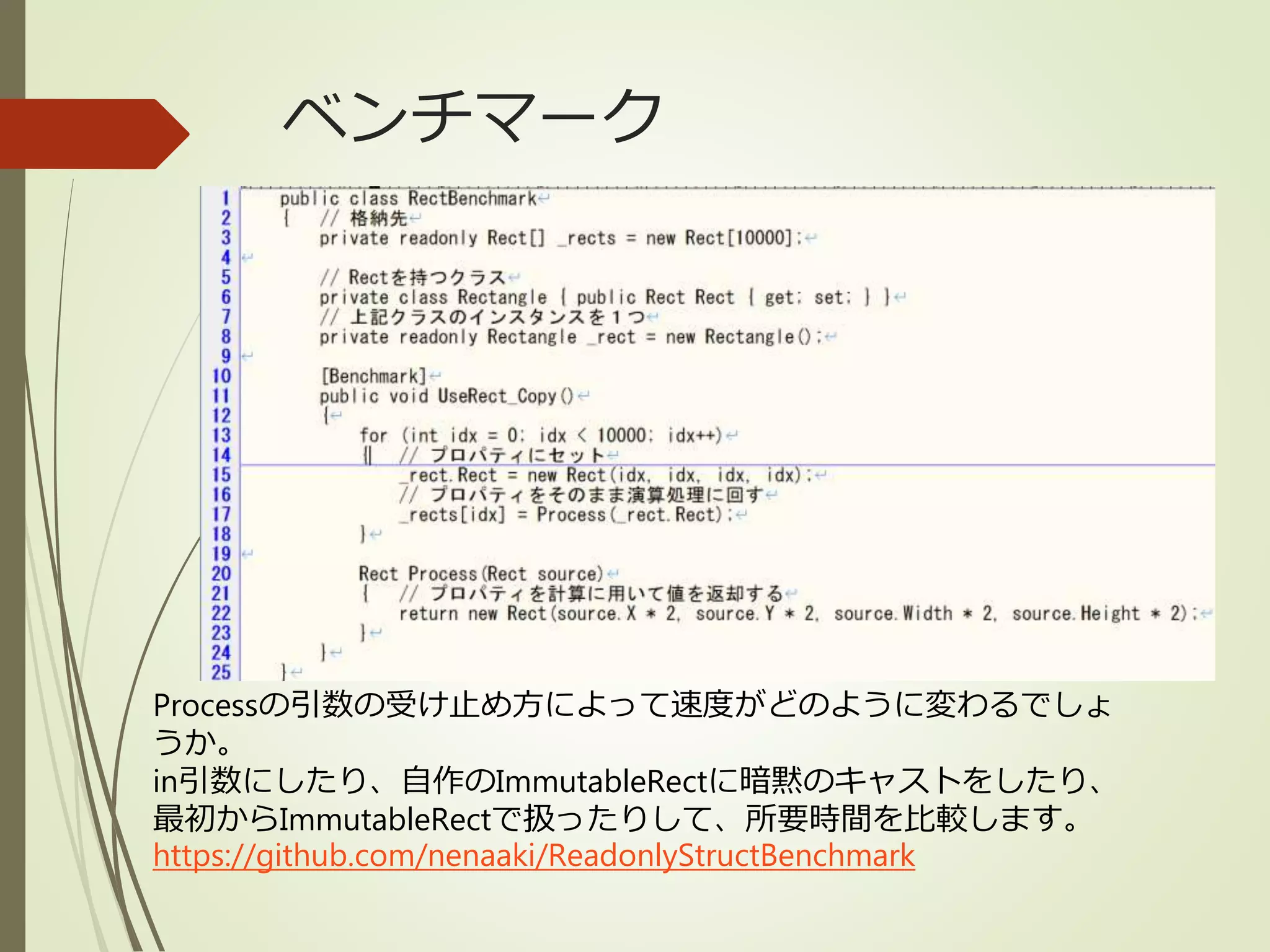 ベンチマーク
Processの引数の受け止め方によって速度がどのように変わるでしょ
うか。
in引数にしたり、自作のImmutableRectに暗黙のキャストをしたり、
最初からImmutableRectで扱ったりして、所要時間を比較します。
https://github.com/nenaaki/ReadonlyStructBenchmark
 