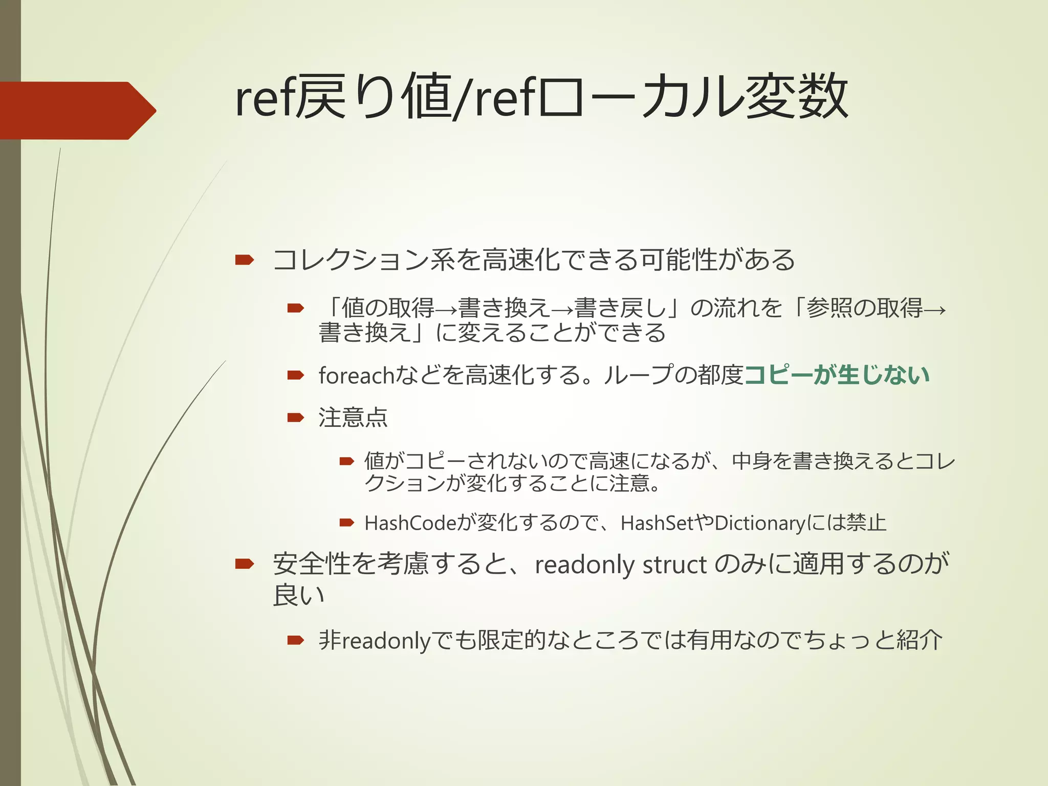 ref戻り値/refローカル変数
 コレクション系を高速化できる可能性がある
 「値の取得→書き換え→書き戻し」の流れを「参照の取得→
書き換え」に変えることができる
 foreachなどを高速化する。ループの都度コピーが生じない
 注意点
 値がコピーされないので高速になるが、中身を書き換えるとコレ
クションが変化することに注意。
 HashCodeが変化するので、HashSetやDictionaryには禁止
 安全性を考慮すると、readonly struct のみに適用するのが
良い
 非readonlyでも限定的なところでは有用なのでちょっと紹介
 