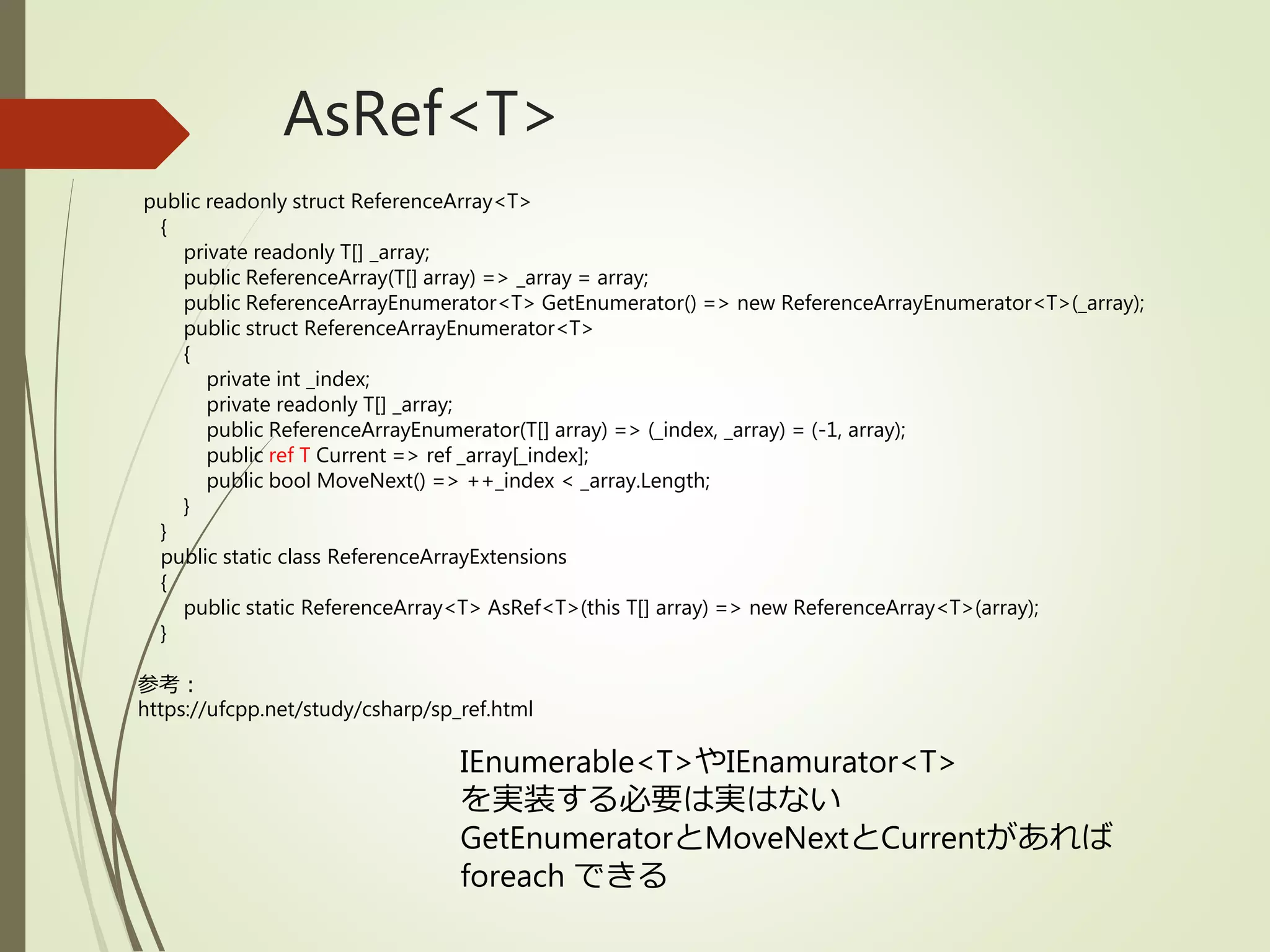 AsRef<T>
public readonly struct ReferenceArray<T>
{
private readonly T[] _array;
public ReferenceArray(T[] array) => _array = array;
public ReferenceArrayEnumerator<T> GetEnumerator() => new ReferenceArrayEnumerator<T>(_array);
public struct ReferenceArrayEnumerator<T>
{
private int _index;
private readonly T[] _array;
public ReferenceArrayEnumerator(T[] array) => (_index, _array) = (-1, array);
public ref T Current => ref _array[_index];
public bool MoveNext() => ++_index < _array.Length;
}
}
public static class ReferenceArrayExtensions
{
public static ReferenceArray<T> AsRef<T>(this T[] array) => new ReferenceArray<T>(array);
}
参考：
https://ufcpp.net/study/csharp/sp_ref.html
IEnumerable<T>やIEnamurator<T>
を実装する必要は実はない
GetEnumeratorとMoveNextとCurrentがあれば
foreach できる
 