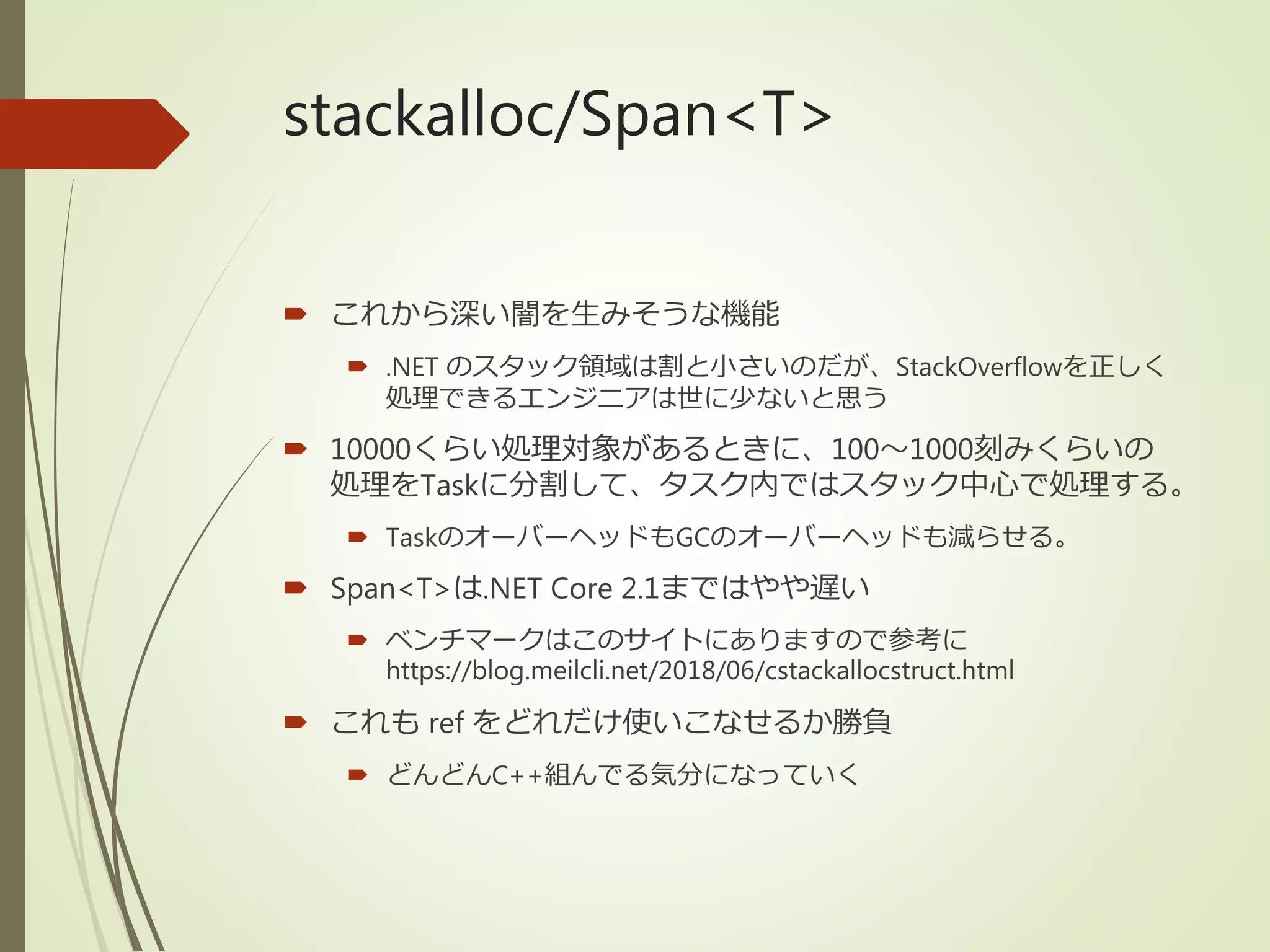 stackalloc/Span<T>
 これから深い闇を生みそうな機能
 .NET のスタック領域は割と小さいのだが、StackOverflowを正しく
処理できるエンジニアは世に少ないと思う
 10000くらい処理対象があるときに、100～1000刻みくらいの
処理をTaskに分割して、タスク内ではスタック中心で処理する。
 TaskのオーバーヘッドもGCのオーバーヘッドも減らせる。
 Span<T>は.NET Core 2.1まではやや遅い
 ベンチマークはこのサイトにありますので参考に
https://blog.meilcli.net/2018/06/cstackallocstruct.html
 これも ref をどれだけ使いこなせるか勝負
 どんどんC++組んでる気分になっていく
 