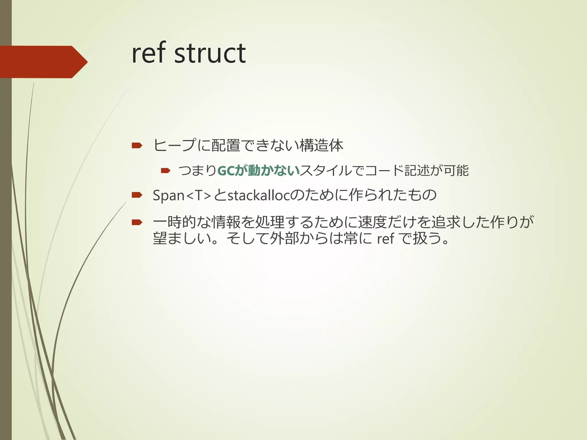 ref struct
 ヒープに配置できない構造体
 つまりGCが動かないスタイルでコード記述が可能
 Span<T>とstackallocのために作られたもの
 一時的な情報を処理するために速度だけを追求した作りが
望ましい。そして外部からは常に ref で扱う。
 