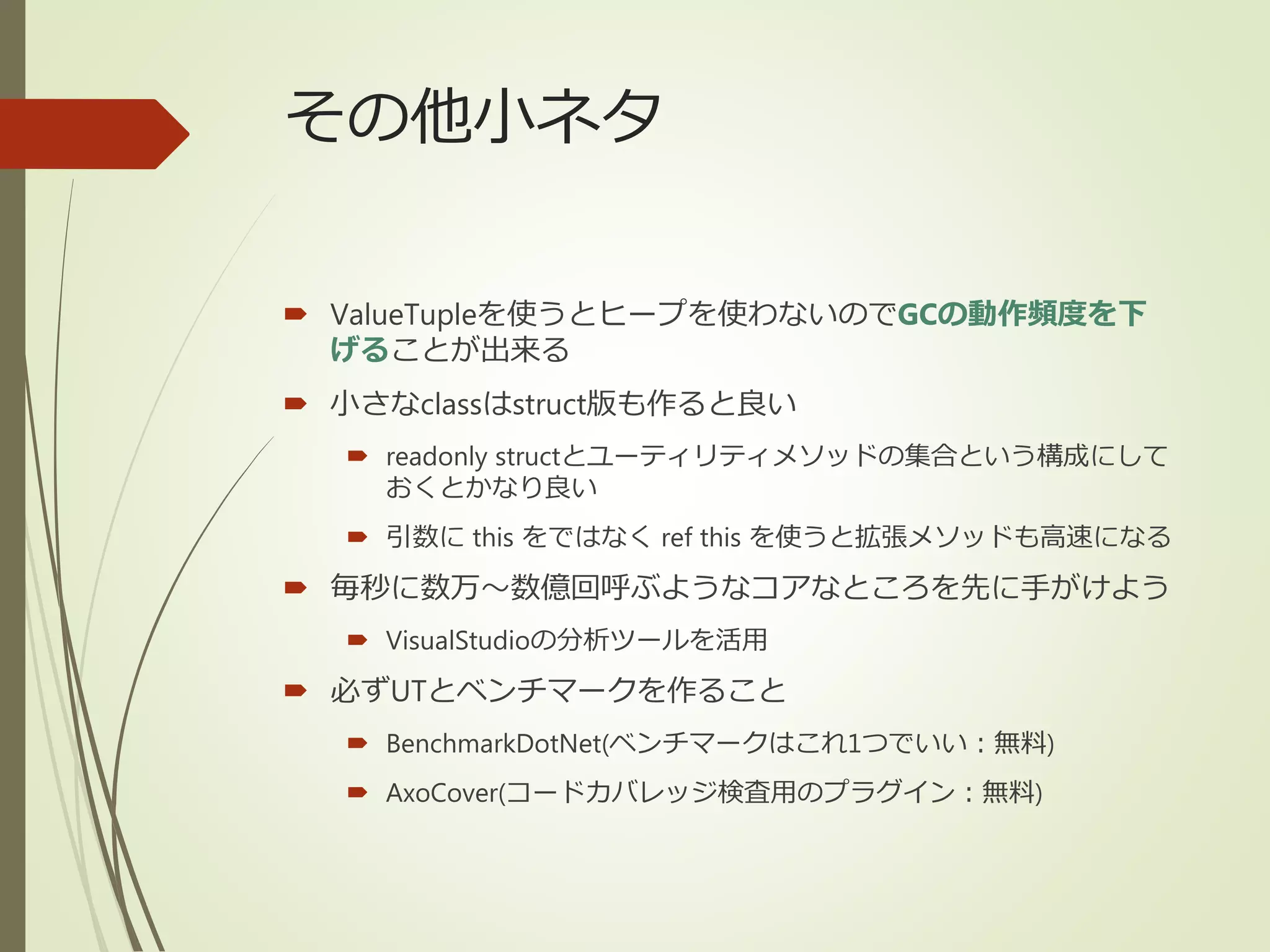その他小ネタ
 ValueTupleを使うとヒープを使わないのでGCの動作頻度を下
げることが出来る
 小さなclassはstruct版も作ると良い
 readonly structとユーティリティメソッドの集合という構成にして
おくとかなり良い
 引数に this をではなく ref this を使うと拡張メソッドも高速になる
 毎秒に数万～数億回呼ぶようなコアなところを先に手がけよう
 VisualStudioの分析ツールを活用
 必ずUTとベンチマークを作ること
 BenchmarkDotNet(ベンチマークはこれ1つでいい：無料)
 AxoCover(コードカバレッジ検査用のプラグイン：無料)
 