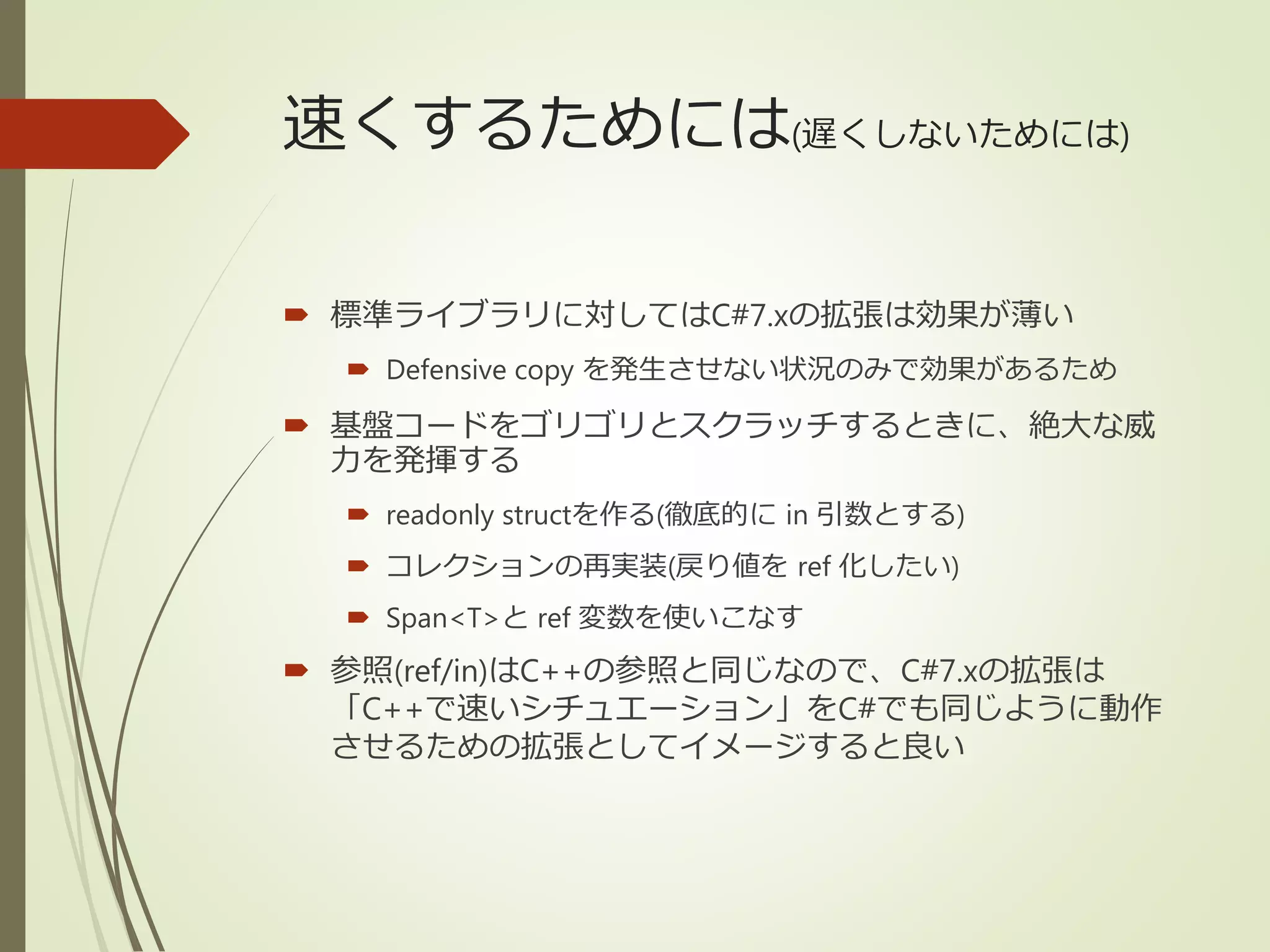 速くするためには(遅くしないためには)
 標準ライブラリに対してはC#7.xの拡張は効果が薄い
 Defensive copy を発生させない状況のみで効果があるため
 基盤コードをゴリゴリとスクラッチするときに、絶大な威
力を発揮する
 readonly structを作る(徹底的に in 引数とする)
 コレクションの再実装(戻り値を ref 化したい)
 Span<T>と ref 変数を使いこなす
 参照(ref/in)はC++の参照と同じなので、C#7.xの拡張は
「C++で速いシチュエーション」をC#でも同じように動作
させるための拡張としてイメージすると良い
 