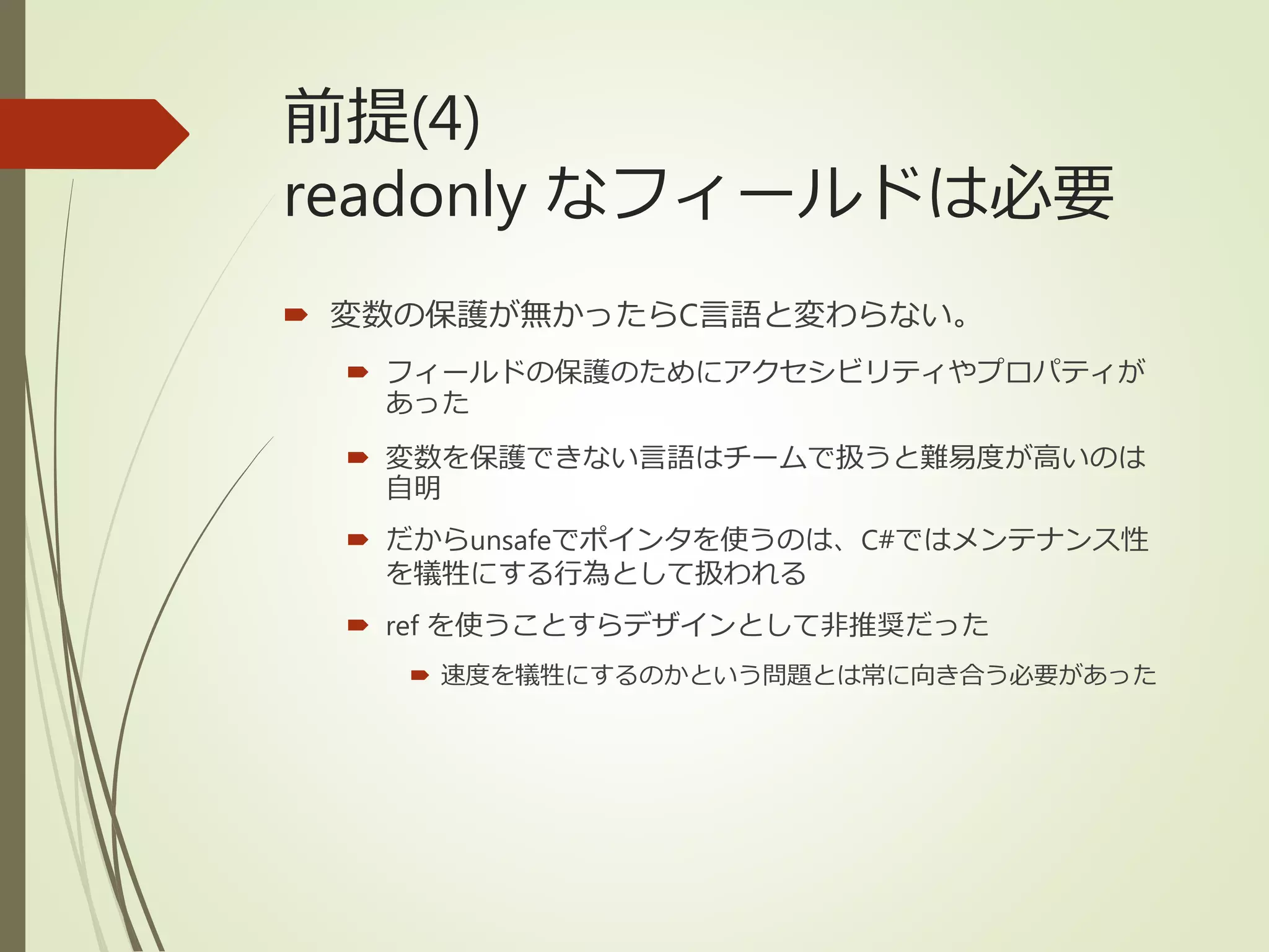 前提(4)
readonly なフィールドは必要
 変数の保護が無かったらC言語と変わらない。
 フィールドの保護のためにアクセシビリティやプロパティが
あった
 変数を保護できない言語はチームで扱うと難易度が高いのは
自明
 だからunsafeでポインタを使うのは、C#ではメンテナンス性
を犠牲にする行為として扱われる
 ref を使うことすらデザインとして非推奨だった
 速度を犠牲にするのかという問題とは常に向き合う必要があった
 