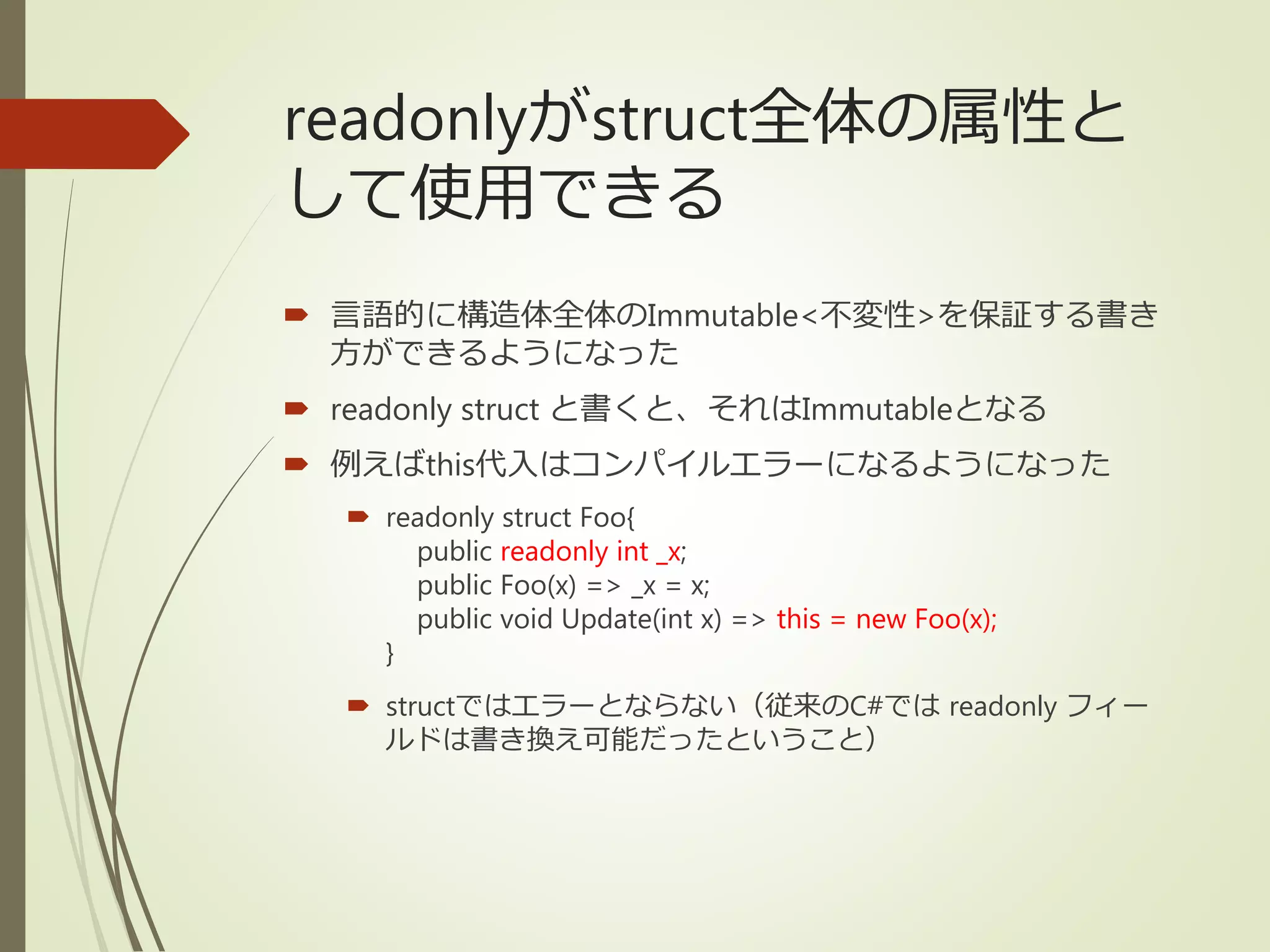 readonlyがstruct全体の属性と
して使用できる
 言語的に構造体全体のImmutable<不変性>を保証する書き
方ができるようになった
 readonly struct と書くと、それはImmutableとなる
 例えばthis代入はコンパイルエラーになるようになった
 readonly struct Foo{
public readonly int _x;
public Foo(x) => _x = x;
public void Update(int x) => this = new Foo(x);
}
 structではエラーとならない（従来のC#では readonly フィー
ルドは書き換え可能だったということ）
 
