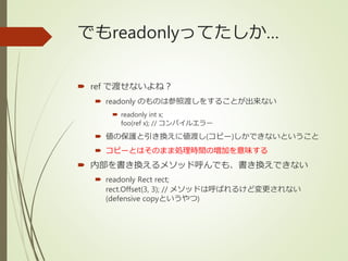 でもreadonlyってたしか…
 ref で渡せないよね？
 readonly のものは参照渡しをすることが出来ない
 readonly int x;
foo(ref x); // コンパイルエラー
 値の保護と引き換えに値渡し(コピー)しかできないということ
 コピーとはそのまま処理時間の増加を意味する
 内部を書き換えるメソッド呼んでも、書き換えできない
 readonly Rect rect;
rect.Offset(3, 3); // メソッドは呼ばれるけど変更されない
(defensive copyというやつ)
 