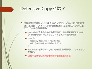 Defensive Copyとは？
 readonly の値型フィールドのメソッド、プロパティが使用
される場合、フィールドの値を保護するためにスタック上
にコピーを作る仕組み
 readonly は安全のために必要なので、やめるわけにいいかな
い（なぜなら以下のようなコードが実行可能だから）
 class Foo {
readonly Rect _rect = new Rect();
void Process() { _rect.Offset(2, 2); }
}
 Foo.Process() 実行時に _rect を守るには暗黙的にコピーするし
かない。
 コピーとはそのまま処理時間の増加を意味する
 