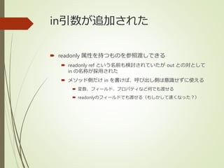 in引数が追加された
 readonly 属性を持つものを参照渡しできる
 readonly ref という名前も検討されていたが out との対として
in の名称が採用された
 メソッド側だけ in を書けば、呼び出し側は意識せずに使える
 変数、フィールド、プロパティなど何でも渡せる
 readonlyのフィールドでも渡せる（もしかして速くなった？）
 