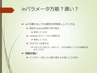 inパラメータ万能？速い？
 ref を書かないでも値型を参照渡ししてくれる
 値型をreadonly参照で受け取る
 参照してくれる
 readonly のフィールドも渡せる
 参照してくれる
 プロパティを渡せる
 スタックに1回コピーを作って、それを参照してくれる(横着を認
めてくれる)
 何故か遅い
 ベンチマークをしたら値で渡すより遅いことが多い
 