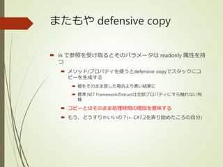 またもや defensive copy
 in で参照を受け取るとそのパラメータは readonly 属性を持
つ
 メソッド/プロパティを使うとdefensive copyでスタックにコ
ピーを生成する
 値をそのまま渡した場合より悪い結果に
 標準.NET Frameworkのstructは全部プロパティにすら触れない有
様
 コピーとはそのまま処理時間の増加を意味する
 もう、どうすりゃいいの？(←C#7.2を弄り始めたころの自分)
 